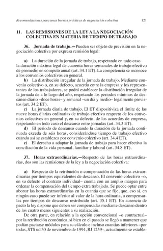 Recomendaciones para unas buenas prácticas de negociación colectiva    121




                                                                               N
                                                                             IÓ
         11. LAS REMISIONES DE LA LEY A LA NEGOCIACIÓN
              COLECTIVA EN MATERIA DE TIEMPO DE TRABAJO




                                                                           AC
             36. Jornada de trabajo.—Pueden ser objeto de previsión en la ne-
         gociación colectiva por expresa remisión legal:




                                                                       R
              a) La duración de la jornada de trabajo, respetando en todo caso	




                                                                    IG
         la duración máxima legal de cuarenta horas semanales de trabajo efectivo
         de promedio en computo anual (art. 34.1 ET). La competencia se reconoce
         a los convenios colectivos en general.




                                                             NM
              b) La distribución irregular de la jornada de trabajo. Mediante con-
         venio colectivo o, en su defecto, acuerdo entre la empresa y los represen-
         tantes de los trabajadores, se podrá establecer la distribución irregular de

                                                        EI
         la jornada de a lo largo del año, respetando los periodos mínimos de des-
         canso diario –doce horas– y semanal –un día y medio– legalmente previs-
         tos (art. 34.2 ET).
                                                    O
              c) La jornada diaria de trabajo. El ET dispositiviza el límite de las
         nueve horas diarias ordinarias de trabajo efectivo respecto de los conve-
                                               AJ

         nios colectivos en general y, en su defecto, de los acuerdos de empresa,
         respetando en todo caso el descanso entre jornadas (art. 34.3 ET).
              d) El periodo de descanso cuando la duración de la jornada conti-
                                          AB



         nuada exceda de seis horas, considerándose tiempo de trabajo efectivo
         cuando así se establezca por convenio colectivo (art. 34.4 ET).
              e) El derecho a adaptar la jornada de trabajo para hacer efectiva la
                                    TR




         conciliación de la vida personal, familiar y laboral (art. 34.8 ET).

              37.  Horas extraordinarias.—Respecto de las horas extraordina-
                               DE




         rias, dos son las remisiones de la ley a la negociación colectiva:

             a) Respecto de la retribución o compensación de las horas extraor-
         dinarias por tiempos equivalentes de descanso. El convenio colectivo –o,
                       RIO




         en su defecto el contrato individual– cuenta con un amplio margen para
         ordenar la compensación del tiempo extra trabajado. Se puede optar entre
         abonar las horas extraordinarias en la cuantía que se fije, que, eso sí, en
         ningún caso puede ser inferior al valor de la hora ordinaria, o compensar-
                 TE




         las por tiempos de descanso restribuido (art. 35.1 ET). En ausencia de
         pacto la ley dispone que deben ser compensadas mediante descanso dentro
         de los cuatro meses siguientes a su realización.
      NIS




             De otra parte, en relación a la opción convencional –o contractual–
         por la retribución económica, si bien en el pasado se llegó a mantener que
         podían pactarse módulos para su cálculo e incluso cuantías inferiores –por
         todas, STS ud 30 de noviembre de 1994, RJ 1259–, actualmente se estable-
    MI




                                               ÍNDICE


Guia negoc colec 10.indb 121                                                     4/3/10 14:26:05
 