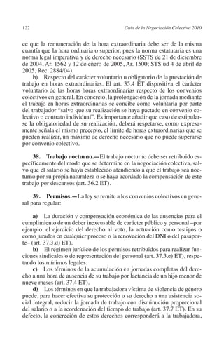 122                                       Guía de la Negociación Colectiva 2010




                                                                         N
                                                                       IÓ
         ce que la remuneración de la hora extraordinaria debe ser de la misma
         cuantía que la hora ordinaria o superior, pues la norma estatutaria es una
         norma legal imperativa y de derecho necesario (SSTS de 21 de diciembre




                                                                     AC
         de 2004, Ar. 1562 y 12 de enero de 2005, Ar. 1500; STS ud 4 de abril de
         2005, Rec. 2884/04).
              b) Respecto del carácter voluntario u obligatorio de la prestación de




                                                                 R
         trabajo en horas extraordinarias. El art. 35.4 ET dispositiva el carácter




                                                              IG
         voluntario de las horas horas extraordinarias respecto de los convenios
         colectivos en general. En concreto, la prolongación de la jornada mediante
         el trabajo en horas extraordinarias se concibe como voluntaria por parte




                                                       NM
         del trabajador “salvo que su realización se haya pactado en convenio co-
         lectivo o contrato individual”. Es importante añadir que caso de estipular-
         se la obligatoriedad de su realización, deberá respetarse, como expresa-

                                                    EI
         mente señala el mismo precepto, el límite de horas extraordinarias que se
         pueden realizar, un máximo de derecho necesario que no puede superarse
         por convenio colectivo.
                                               O
             38. Trabajo nocturno.—El trabajo nocturno debe ser retribuido es-
                                           AJ

         pecíficamente del modo que se determine en la negociación colectiva, sal-
         vo que el salario se haya establecido atendiendo a que el trabajo sea noc-
         turno por su propia naturaleza o se haya acordado la compensación de este
                                      AB



         trabajo por descansos (art. 36.2 ET).

              39.  Permisos.—La ley se remite a los convenios colectivos en gene-
                                 TR




         ral para regular:

              a) La duración y compensación económica de las ausencias para el
                               DE




         cumplimiento de un deber inexcusable de carácter público y personal –por
         ejemplo, el ejercicio del derecho al voto, la actuación como testigos o
         como jurados en cualquier proceso o la renovación del DNI o del pasapor-
         te– (art. 37.3.d) ET).
                       RIO




              b) El régimen jurídico de los permisos retribuidos para realizar fun-
         ciones sindicales o de representación del personal (art. 37.3.e) ET), respe-
         tando los mínimos legales.
              c) Los términos de la acumulación en jornadas completas del dere-
                 TE




         cho a una hora de ausencia de su trabajo por lactancia de un hijo menor de
         nueve meses (art. 37.4 ET).
              d) Los términos en que la trabajadora víctima de violencia de género
      NIS




         puede, para hacer efectiva su protección o su derecho a una asistencia so-
         cial integral, reducir la jornada de trabajo con disminución proporcional
         del salario o a la reordenación del tiempo de trabajo (art. 37.7 ET). En su
         defecto, la concreción de estos derechos corresponderá a la trabajadora,
    MI




                                           ÍNDICE


Guia negoc colec 10.indb 122                                                        4/3/10 14:26:05
 