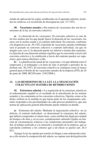 Recomendaciones para unas buenas prácticas de negociación colectiva     123




                                                                               N
                                                                             IÓ
         siendo de aplicación las reglas establecidas en el apartado anterior, inclui-
         das las relativas a la resolución de discrepancias (art. 37.7 ET).




                                                                           AC
             40.  Vacaciones anuales.—En materia de vacaciones dos son las re-
         misiones de la ley al convenio colectivo:




                                                                       R
              a) La duración de las vacaciones. El convenio colectivo es uno de




                                                                    IG
         los tres medios por los que puede fijarse la duración de las vacaciones, los
         otros son la norma estatal y el contrato individual. En concreto, conforme
         a lo dispuesto en art. 38.1 ET, el período de vacaciones anuales retribuidas




                                                             NM
         será el pactado en convenio colectivo o contrato individual, sin que en
         ningún caso, eso sí, la duración pueda ser inferior a treinta días naturales.
         La fijación de esta duración mínima significa que la convenida a través del

         riores, pero nunca inferiores a ella.          EI
         convenio colectivo y la establecida a través del contrato pueden ser supe-

              b) La planificación anual de las vacaciones, a lo que deberán estar el
                                                    O
         empresario y el trabajador a la hora de fijar el periodo o periodos de su
         disfrute (art. 38.2 ET). El convenio colectivo se configura como el marco
                                               AJ

         general para el diseño de las vacaciones anuales de la empresa (STS, de 24
         de junio de 2009, RCUD núm. 1542/2008.).
                                          AB



         12. LAS REMISIONES DE LA LEY A LA NEGOCIACIÓN
              COLECTIVA EN MATERIA DE RETRIBUCIONES
                                    TR




              41. Estructura salarial.—La regulación de la estructura salarial en
         el ordenamiento español es el resultado de la articulación de las normas
                               DE




         estatales y las contenidas en los convenios colectivos. Opción, como se ha
         dicho, realista en la medida en que buena parte de los componentes sala-
         riales responden a las peculiaridades de cada proceso productivo, que una
         norma de aplicación general dificilmente puede ordenar en detalle.
                       RIO




              a) Estructura del salario. Mediante la negociación colectiva –en su
         defecto, el contrato individual– se determinará la estructura del salario,
         que deberá comprender el salario base, como retribución fijada por unidad
                 TE




         de tiempo o de obra y, en su caso, complementos salariales fijados en fun-
         ción de circunstancias relativas a las condiciones personales del trabaja-
         dor, al trabajo realizado o a la situación y resultados de la empresa, que se
      NIS




         calcularán conforme a los criterios que a tal efecto se pacten (art. 26.3
         ET).
              Aunque la ley ha optado por remitir en bloque a una ordenación exter-
         na a ella misma la composición del salario, no supone una deslegalización
    MI




                                               ÍNDICE


Guia negoc colec 10.indb 123                                                      4/3/10 14:26:05
 