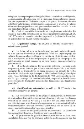 124                                       Guía de la Negociación Colectiva 2010




                                                                         N
                                                                       IÓ
         completa, de una parte porque la regulación del salario base es obligatoria,
         contrariamente a lo que ocurre con la fijación de los complemetos salaria-
         les, que es potestativa. Y de otra, porque si las partes, libremente, deciden




                                                                     AC
         establecer determinados complementos salariales, es el art. 26.3 ET el que
         determina los que pueden existir, pues contiene una lista cerrada. La nor-
         ma pactada puede ser sectorial o de empresa.




                                                                 R
              b) Carácter consolidable o no de los complementos salariales. En




                                                              IG
         cuanto a la posible consolidación de los complementos salariales, el art.
         26.3 ET remite al convenio colectivo en general la decision de determinar
         su consolidación o no, sin excepción alguna.




                                                        NM
             42.  Liquidación y pago.—El art. 29.1 ET remite a los convenios 	
         colectivos en general:

                                                    EI
              a) La fecha y el lugar de liquidación y pago del salario. Se remi-
         te a los convenio colectivos en general la fecha y el lugar de pago del
                                               O
         salario. En cuanto al pago, téngase en cuenta, no obstante, que, confor-
         me a lo dispuesto en el mismo precepto, el periodo de tiempo para las
                                           AJ

         retribuciones no podrá exceder de un mes y que el pago debe hacerse
         puntualmente.
              b) El recibo de salarios. Por convenio colectivo –sectorial o de
                                      AB



         empresa– y, en su defecto, por acuerdo entre el empresario y los repre-
         sentantes de los trabajadores, se puede establecer un modelo de recibo
         de salarios distinto del aprobado por el Ministerio de Trabajo e Inmigra-
                                 TR




         ción –véase la Orden de 27 de diciembre de 1994–, pero con la exigen-
         cia de “que contenga con la debida claridad y separación las diferentes
         percepciones del trabajador, así como las deducciones que legalmente
                               DE




         procedan”.

             43.  Gratificaciones extraordinarias.—El art. 31 ET remite a los
         convenios colectivos en general:
                       RIO




              a) La fecha de disfrute de las pagas extraordinarias. El trabajador
         tiene derecho a dos gratificaciones extraordinarias al año, una de ellas con
         ocasión de las fiestas de Navidad y la otra en el mes que se fije por conve-
                 TE




         nio colectivo o por acuerdo entre el empresario y los representantes legales
         de los trabajadores –que con frecuencia corresponde con los meses de ve-
         rano, en coincidencia con las vacaciones anuales-.
      NIS




              b) La cuantía de las gratificaciones extraordinarias. La cuantía de
         las pagas extraordinarias se fijarán por convenio colectivo.
              c) El prorrateo de las gratificaciones extraordinarias en doce men-
         sualidades. Sólo por vía de convenio colectivo podrá acordarse que las
    MI




                                           ÍNDICE


Guia negoc colec 10.indb 124                                                        4/3/10 14:26:05
 