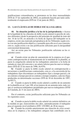 Recomendaciones para unas buenas prácticas de negociación colectiva     125




                                                                               N
                                                                             IÓ
         gratificaciones extraordinarias se prorrateen en las doce mensualidades
         (STS de 27 de septiembre de 2002), no pudiendo hacerlo por tanto unila-
         teralmente el empresario (STS de 12 de junio de 2002).




                                                                           AC
         13.  LAS CLÁUSULAS DE DOBLE ESCALA SALARIAL




                                                                       R
                                                                    IG
              44.  Su situación jurídica a la luz de la jurisprudencia.—Acerca
         de la legalidad de las cláusulas de doble escala salarial (o percibo de sala-
         rios diferentes) desde la perspectiva del principio de igualdad de trato del




                                                             NM
         Art. 14 de la CE, en atención a la fecha de ingreso del trabajador en la
         empresa, existe una matizada jurisprudencia de los Tribunales según exis-
         ta o no una justificación objetiva y razonable para ello en el caso concreto,

         convencional denunciada.                       EI
         esto es, según exista o no una justificación suficiente para la desigualdad

              Así, no existe para los Tribunales justificación suficiente en los si-
                                                    O
         guientes casos:
                                               AJ

              a)  Cuando existe un plan de saneamiento de la empresa en el que,
         como contraprestación al mantenimiento de la totalidad de la plantilla, se
         pacta la congelación salarial de los trabajadores anteriores a la fecha de
                                          AB



         entrada en vigor del convenio y un salario inferior para los nuevos trabaja-
         dores (STS de 22 de enero de 1996, Ar/479).
              b)  Cuando se pacta la doble escala salarial en contraprestación a
                                    TR




         novaciones o modificaciones contractuales, esto es, a la conversión de los
         trabajadores fijos discontinuos en trabajadores fijos a tiempo parcial y de
         un contrato a tiempo parcial en contrato a tiempo completo, cada tres bajas
                               DE




         producidas en determinadas secciones (STS de 18 de diciembre de 1997,
         Ar/9517).
              c)  Cuando se pacta la doble escala salarial a cambio de un aumento
         de la plantilla en un 1 por 100, al no tratarse de un aumento neto, toda vez
                       RIO




         que se sustituyen trabajadores prejubilados por nuevos trabajadores (STSJ
         de Cataluña, de 31 de enero de 2003).

              Por el contrario, existe justificación suficiente para los Tribunales en
                 TE




         los siguientes casos:

             a)  Cuando se pacta la doble escala salarial sin carácter definitivo, en
      NIS




         la medida en que, transcurridos dos años, automáticamente el trabajador
         pasa al siguiente nivel retributivo (STC 119/2002, de 20 de mayo).
             b)  Cuando ha existido anteriormente una situación de crisis econó-
         mica en la empresa y los trabajadores antiguos han contribuido con la
    MI




                                               ÍNDICE


Guia negoc colec 10.indb 125                                                      4/3/10 14:26:05
 