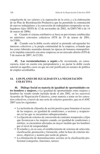 126                                         Guía de la Negociación Colectiva 2010




                                                                           N
                                                                         IÓ
         congelación de sus salarios a la superación de la crisis y a la elaboración
         de un Plan de Reordenación Productiva que ha permitido la contratación
         de nuevos trabajadores y la conversión de trabajadores temporales en tra-




                                                                       AC
         bajadores fijos (SSTS de 12 de noviembre de 2002, Ar/2003/760 o de 14
         de marzo de 2006).
              c)  Cuando el sistema retributivo se basa en previsiones establecidas




                                                                   R
         en anteriores convenios colectivos (STS de 19 de marzo de 2001,




                                                                IG
         Ar/3388).
              d)  Cuando con la doble escala salarial se pretende salvaguardar los
         intereses colectivos y la propia continuidad de la empresa, evitando que




                                                         NM
         los costes laborales asumidos durante las épocas de bonanza monopolísti-
         ca le impidan concurrir con otras empresas en un mercado abierto (STS de
         5 de marzo de 2007, Ar/2128).

                                                      EI
             45.  Las recomendaciones a seguir.—Se recomienda, en conse-
         cuencia, tener en cuenta esta jurisprudencia y no pactar la doble escala
                                                 O
         salarial en aquellos casos en que no esté justificada en razones de política
         de empleo acreditables.
                                             AJ


         14. LOS PLANES DE IGUALDAD EN LA NEGOCIACIÓN
                                        AB



              COLECTIVA

             46. Diálogo Social en materia de igualdad de oportunidades en­
                                   TR




         tre hombres y mujeres.—La igualdad de oportunidades entre mujeres y
         hombres ha venido siendo incluida desde el año 2002, en los sucesivos
         Acuerdos de Negociación Colectiva, como materia a tratar en los conve-
                               DE




         nios colectivos, a través de una serie de criterios generales, que en el ANC
         2007 eran los siguientes:

                •  inclusión de cláusulas de acción positiva para fomentar el acceso
                  La
                       RIO




                  de las mujeres, en igualdad de condiciones, a sectores y ocupacio-
                  nes en los que se encuentren subrepresentadas.
                •  fijación de criterios de conversión de contratos temporales a fijos
                  La
                  que favorezcan a las mujeres cuando, en igualdad de condiciones y
                  TE




                  méritos, se encuentren afectadas en mayor medida que los hombres
                  por el nivel de temporalidad.
                •  estudio y, en su caso, el establecimiento de sistemas de selección,
                  El
      NIS




                  clasificación, promoción y formación, sobre la base de criterios téc-
                  nicos, objetivos y neutros por razón de género.
                •  eliminación de denominaciones sexistas en la clasificación pro-
                  La
                  fesional (categorías, funciones, tareas).
    MI




                                             ÍNDICE


Guia negoc colec 10.indb 126                                                          4/3/10 14:26:05
 