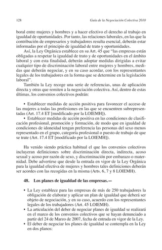 128                                         Guía de la Negociación Colectiva 2010




                                                                           N
                                                                         IÓ
         boral entre mujeres y hombres y a hacer efectivo el derecho al trabajo en
         igualdad de oportunidades. Por tanto, las relaciones laborales, en las que la
         contribución de empresarios y trabajadores resulta esencial, deberán estar




                                                                       AC
         informadas por el principio de igualdad de trato y oportunidades.
             Así, la Ley Orgánica establece en su Art. 45 que “las empresas están
         obligadas a respetar la igualdad de trato y de oportunidades en el ámbito




                                                                   R
         laboral y con esta finalidad, deberán adoptar medidas dirigidas a evitar




                                                                IG
         cualquier tipo de discriminación laboral entre mujeres y hombres, medi-
         das que deberán negociar, y en su caso acordar, con los representantes
         legales de los trabajadores en la forma que se determine en la legislación




                                                         NM
         laboral”.
             También la Ley recoge una serie de referencias, unas de aplicación
         directa y otras que remiten a la negociación colectiva. Así, dentro de estas
         últimas, los convenios colectivos podrán:
                                                      EI
              •  Establecer medidas de acción positiva para favorecer el acceso de
                                                 O
         las mujeres a todas las profesiones en las que se encuentren subrepresen-
         tadas (Art. 17.4 ET [modificado por la LOIEMH]).
                                             AJ

              •  Establecer medidas de acción positiva en las condiciones de clasifi-
         cación profesional, promoción y formación, de modo que en igualdad de
         condiciones de idoneidad tengan preferencia las personas del sexo menos
                                        AB



         representado en el grupo, categoría profesional o puesto de trabajo de que
         se trate (Art. 17.4 ET [modificado por la LOIEMH]).
                                   TR




              Ha venido siendo práctica habitual el que los convenios colectivos
         incluyeran definiciones sobre discriminación directa, indirecta, acoso
         sexual y acoso por razón de sexo, y discriminación por embarazo o mater-
                               DE




         nidad. Debe advertirse que desde la entrada en vigor de la Ley Orgánica
         para la igualdad efectiva de mujeres y hombres tales definiciones deberán
         ser acordes con las recogidas en la misma (Arts. 6, 7 y 8 LOIEMH).
                       RIO




                48.  Los planes de igualdad de las empresas.—

                •	  a Ley establece para las empresas de más de 250 trabajadores la
                   L
                   obligación de elaborar y aplicar un plan de igualdad que deberá ser
                  TE




                   objeto de negociación, y en su caso, acuerdo con los representantes
                   legales de los trabajadores (Art. 45 LOIEMH).
                •	 articulación del deber de negociar planes de igualdad se realizará
                   La
      NIS




                   en el marco de los convenios colectivos que se hayan denunciado a
                   partir del 24 de Marzo de 2007, fecha de entrada en vigor de la Ley.
                •	 deber de negociar los planes de igualdad se contempla en la Ley
                   El
                   en dos planos:
    MI




                                             ÍNDICE


Guia negoc colec 10.indb 128                                                          4/3/10 14:26:05
 
