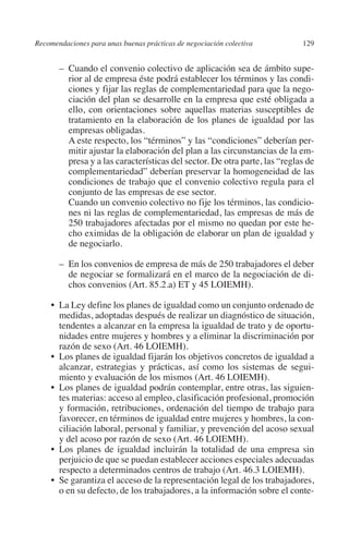 Recomendaciones para unas buenas prácticas de negociación colectiva        129




                                                                               N
                                                                             IÓ
              	 –	Cuando el convenio colectivo de aplicación sea de ámbito supe-
                  rior al de empresa éste podrá establecer los términos y las condi-
                  ciones y fijar las reglas de complementariedad para que la nego-




                                                                           AC
                  ciación del plan se desarrolle en la empresa que esté obligada a
                  ello, con orientaciones sobre aquellas materias susceptibles de
                  tratamiento en la elaboración de los planes de igualdad por las




                                                                       R
                  empresas obligadas.




                                                                    IG
              		A este respecto, los “términos” y las “condiciones” deberían per-
                  mitir ajustar la elaboración del plan a las circunstancias de la em-
                  presa y a las características del sector. De otra parte, las “reglas de




                                                             NM
                  complementariedad” deberían preservar la homogeneidad de las
                  condiciones de trabajo que el convenio colectivo regula para el
                  conjunto de las empresas de ese sector.

                                                        EI
              		Cuando un convenio colectivo no fije los términos, las condicio-
                  nes ni las reglas de complementariedad, las empresas de más de
                  250 trabajadores afectadas por el mismo no quedan por este he-
                                                    O
                  cho eximidas de la obligación de elaborar un plan de igualdad y
                  de negociarlo.
                                               AJ


              	 –	En los convenios de empresa de más de 250 trabajadores el deber
                  de negociar se formalizará en el marco de la negociación de di-
                                          AB



                  chos convenios (Art. 85.2.a) ET y 45 LOIEMH).

              •	 Ley define los planes de igualdad como un conjunto ordenado de
                La
                                    TR




                medidas, adoptadas después de realizar un diagnóstico de situación,
                tendentes a alcanzar en la empresa la igualdad de trato y de oportu-
                nidades entre mujeres y hombres y a eliminar la discriminación por
                               DE




                razón de sexo (Art. 46 LOIEMH).
              •	 planes de igualdad fijarán los objetivos concretos de igualdad a
                Los
                alcanzar, estrategias y prácticas, así como los sistemas de segui-
                miento y evaluación de los mismos (Art. 46 LOIEMH).
                       RIO




              •	
                Los planes de igualdad podrán contemplar, entre otras, las siguien-
                tes materias: acceso al empleo, clasificación profesional, promoción
                y formación, retribuciones, ordenación del tiempo de trabajo para
                favorecer, en términos de igualdad entre mujeres y hombres, la con-
                 TE




                ciliación laboral, personal y familiar, y prevención del acoso sexual
                y del acoso por razón de sexo (Art. 46 LOIEMH).
              •	
                Los planes de igualdad incluirán la totalidad de una empresa sin
      NIS




                perjuicio de que se puedan establecer acciones especiales adecuadas
                respecto a determinados centros de trabajo (Art. 46.3 LOIEMH).
              •	 garantiza el acceso de la representación legal de los trabajadores,
                Se
                o en su defecto, de los trabajadores, a la información sobre el conte-
    MI




                                               ÍNDICE


Guia negoc colec 10.indb 129                                                         4/3/10 14:26:05
 