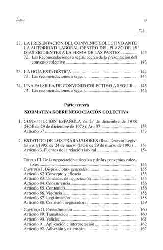 Índice                                                                                                13




                                                                                              N
                                                                                            IÓ
                                                                                                          0Pág.0




                                                                                          AC
         22.	LA PRESENTACION DEL CONVENIO COLECTIVO ANTE
             LA AUTORIDAD LABORAL DENTRO DEL PLAZO DE 15
             DIAS SIGUIENTES A LA FIRMA DE LAS PARTES............... 143




                                                                                    R
         	 72. Las Recomendaciones a seguir acerca de la presentación del
                 convenio colectivo................................................................ 143




                                                                                 IG
         23. LA HOJA ESTADÍSTICA........................................................... 144




                                                                          NM
         	 73. Las recomendaciones a seguir.............................................. 144
                                             .

         24.	UNA FALSILLA DE CONVENIO COLECTIVO A SEGUIR... 145
         	 74. Las recomendaciones a seguir.............................................. 145
                                           .


                                               Parte tercera
                                                                   EI
                                                              O
               NORMATIVA SOBRE NEGOCIACIÓN COLECTIVA
                                                        AJ

           1. 	CONSTITUCIÓN ESPAÑOLA de 27 de diciembre de 1978
              (BOE de 29 de diciembre de 1978): Art. 37................................ 153
                                                 AB



         	Artículo 37................................................................................... 153

           2.	ESTATUTO DE LOS TRABAJADORES (Real Decreto Legis-
                                           TR




              lativo 1/1995, de 24 de marzo (BOE de 29 de marzo de 1995)... 154
         	Artículo 3. Fuentes de la relación laboral.................................... 154

           Título III. De la negociación colectiva y de los convenios colec-
                                  DE




              tivos........................................................................................   155
         	 Capítulo I. Disposiciones generales............................................                    155
         	Artículo 82. Concepto y eficacia.................................................
                                                          .                                                   155
                        RIO




         	Artículo 83. Unidades de negociación.........................................                       155
         	Artículo 84. Concurrencia............................................................               156
         	Artículo 85. Contenido.................................................................             156
         	Artículo 86. Vigencia...................................................................            158
                   TE




         	Artículo 87. Legitimación............................................................               158
         	Artículo 88. Comisión negociadora.............................................                      159
         	 Capítulo II. Procedimiento..........................................................               160
      NIS




         	Artículo 89. Tramitación..............................................................              160
         	Artículo 90. Validez.....................................................................           161
         	Artículo 91. Aplicación e interpretación......................................                      162
         	Artículo 92. Adhesión y extensión...............................................                    162
    MI




                                                        ÍNDICE


Guia negoc colec 10.indb 13                                                                                   4/3/10 14:26:00
 