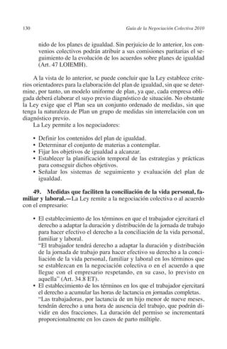 130                                          Guía de la Negociación Colectiva 2010




                                                                            N
                                                                          IÓ
                  nido de los planes de igualdad. Sin perjuicio de lo anterior, los con-
                  venios colectivos podrán atribuir a sus comisiones paritarias el se-
                  guimiento de la evolución de los acuerdos sobre planes de igualdad




                                                                        AC
                  (Art. 47 LOIEMH).

              A la vista de lo anterior, se puede concluir que la Ley establece crite-




                                                                    R
         rios orientadores para la elaboración del plan de igualdad, sin que se deter-




                                                                 IG
         mine, por tanto, un modelo uniforme de plan, ya que, cada empresa obli-
         gada deberá elaborar el suyo previo diagnóstico de situación. No obstante
         la Ley exige que el Plan sea un conjunto ordenado de medidas, sin que




                                                          NM
         tenga la naturaleza de Plan un grupo de medidas sin interrelación con un
         diagnóstico previo.
              La Ley permite a los negociadores:

                                                       EI
                •  Definir los contenidos del plan de igualdad.
                •  Determinar el conjunto de materias a contemplar.
                                                  O
                •  Fijar los objetivos de igualdad a alcanzar.
                • Establecer la planificación temporal de las estrategias y prácticas
                                              AJ

                   para conseguir dichos objetivos.
                • Señalar los sistemas de seguimiento y evaluación del plan de
                   igualdad.
                                         AB



             49. Medidas que faciliten la conciliación de la vida personal, fa­
         miliar y laboral.—La Ley remite a la negociación colectiva o al acuerdo
                                    TR




         con el empresario:

                •	  l establecimiento de los términos en que el trabajador ejercitará el
                   E
                               DE




                   derecho a adaptar la duración y distribución de la jornada de trabajo
                   para hacer efectivo el derecho a la conciliación de la vida personal,
                   familiar y laboral.
                	 trabajador tendrá derecho a adaptar la duración y distribución
                   “El
                       RIO




                   de la jornada de trabajo para hacer efectivo su derecho a la conci-
                   liación de la vida personal, familiar y laboral en los términos que
                   se establezcan en la negociación colectiva o en el acuerdo a que
                   llegue con el empresario respetando, en su caso, lo previsto en
                  TE




                   aquella” (Art. 34.8 ET).
                •	 establecimiento de los términos en los que el trabajador ejercitará
                   El
                   el derecho a acumular las horas de lactancia en jornadas completas.
      NIS




                	 “Las trabajadoras, por lactancia de un hijo menor de nueve meses,
                   tendrán derecho a una hora de ausencia del trabajo, que podrán di-
                   vidir en dos fracciones. La duración del permiso se incrementará
                   proporcionalmente en los casos de parto múltiple.
    MI




                                              ÍNDICE


Guia negoc colec 10.indb 130                                                           4/3/10 14:26:05
 