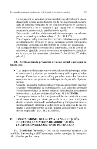 Recomendaciones para unas buenas prácticas de negociación colectiva       131




                                                                               N
                                                                             IÓ
              	La mujer, por su voluntad, podrá sustituir este derecho por una re-
                ducción de jornada en media hora con la misma finalidad o acumu-
                larlo en jornadas completas en los términos previstos en la negocia-




                                                                           AC
                ción colectiva o en el acuerdo a que llegue con el empresario
                respetando, en su caso, lo establecido en aquélla.
              	Este permiso podrá ser disfrutado indistintamente por la madre o el




                                                                       R
                padre en caso de que ambos trabajen” (Art. 37.4 ET).




                                                                    IG
              	Por otra parte, la ley reenvía a los convenios colectivos en general la
                regulación de los términos en que el trabajador deberá comunicar al
                empresario la suspensión del contrato de trabajo por paternidad.




                                                             NM
              	 trabajador deberá comunicar al empresario, con la debida an-
                “El
                telación, el ejercicio de este derecho en los términos establecidos,
                en su caso, en los convenios colectivos.” (Art 48 bis ET, último
                párrafo).
                                                        EI
             50. Medidas para la prevención del acoso sexual y acoso por ra­
                                                    O
         zón de sexo.—
                                               AJ

                “Las empresas deberán promover condiciones de trabajo que eviten
              • 
                el acoso sexual y el acoso por razón de sexo y arbitrar procedimien-
                tos específicos para su prevención y para dar cauce a las denuncias
                                          AB



                o reclamaciones que puedan formular quienes hayan sido objeto del
                mismo.
              	Con esta finalidad se podrán establecer medidas que deberán negociar-
                                    TR




                se con los representantes de los trabajadores, tales como la elaboración
                y difusión de códigos de buenas prácticas, la realización de campañas
                informativas o acciones de formación” (Art. 48.1 LOIEMH).
                               DE




              •	
                “Los representantes de los trabajadores deberán contribuir a preve-
                nir el acoso sexual y el acoso por razón de sexo en el trabajo me-
                diante la sensibilización de los trabajadores y trabajadoras frente al
                mismo debiendo informar a la dirección de la empresa de las con-
                       RIO




                ductas o comportamientos de que tuvieran conocimiento y que pu-
                dieran propiciarlo” (Art. 48.2 LOIEMH).
                 TE




         15. LAS REMISIONES DE LA LEY A LA NEGOCIACIÓN
              COLECTIVA EN MATERIA DE MODIFICACIÓN
              Y SUSPENSIÓN DEL CONTRATO DE TRABAJO
      NIS




             51. Movilidad funcional.—Dos son las cuestiones relativas a las
         movilidad funcional que el ET señala que pueden ser objeto de la negocia-
         ción colectiva por las partes.
    MI




                                               ÍNDICE


Guia negoc colec 10.indb 131                                                        4/3/10 14:26:05
 