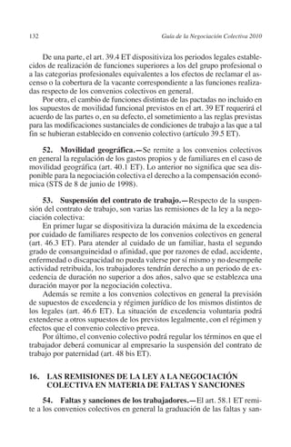 132                                        Guía de la Negociación Colectiva 2010




                                                                          N
                                                                        IÓ
              De una parte, el art. 39.4 ET dispositiviza los periodos legales estable-
         cidos de realización de funciones superiores a los del grupo profesional o
         a las categorias profesionales equivalentes a los efectos de reclamar el as-




                                                                      AC
         censo o la cobertura de la vacante correspondiente a las funciones realiza-
         das respecto de los convenios colectivos en general.
              Por otra, el cambio de funciones distintas de las pactadas no incluido en




                                                                  R
         los supuestos de movilidad funcional previstos en el art. 39 ET requerirá el




                                                               IG
         acuerdo de las partes o, en su defecto, el sometimiento a las reglas previstas
         para las modificaciones sustanciales de condiciones de trabajo a las que a tal
         fin se hubieran establecido en convenio colectivo (artículo 39.5 ET).




                                                        NM
             52. Movilidad geográfica.—Se remite a los convenios colectivos
         en general la regulación de los gastos propios y de familiares en el caso de

                                                     EI
         movilidad geográfica (art. 40.1 ET). Lo anterior no significa que sea dis-
         ponible para la negociación colectiva el derecho a la compensación econó-
         mica (STS de 8 de junio de 1998).
                                                O
              53.  Suspensión del contrato de trabajo.—Respecto de la suspen-
                                            AJ

         sión del contrato de trabajo, son varias las remisiones de la ley a la nego-
         ciación colectiva:
              En primer lugar se dispositiviza la duración máxima de la excedencia
                                       AB



         por cuidado de familiares respecto de los convenios colectivos en general
         (art. 46.3 ET). Para atender al cuidado de un familiar, hasta el segundo
         grado de consanguineidad o afinidad, que por razones de edad, accidente,
                                  TR




         enfermedad o discapacidad no pueda valerse por sí mismo y no desempeñe
         actividad retribuida, los trabajadores tendrán derecho a un periodo de ex-
         cedencia de duración no superior a dos años, salvo que se establezca una
         duración mayor por la negociación colectiva.
                               DE




              Además se remite a los convenios colectivos en general la previsión
         de supuestos de excedencia y régimen jurídico de los mismos distintos de
         los legales (art. 46.6 ET). La situación de excedencia voluntaria podrá
                       RIO




         extenderse a otros supuestos de los previstos legalmente, con el régimen y
         efectos que el convenio colectivo prevea.
              Por último, el convenio colectivo podrá regular los términos en que el
         trabajador deberá comunicar al empresario la suspensión del contrato de
                 TE




         trabajo por paternidad (art. 48 bis ET).

         16. LAS REMISIONES DE LA LEY A LA NEGOCIACIÓN
      NIS




              COLECTIVA EN MATERIA DE FALTAS Y SANCIONES
              54.  Faltas y sanciones de los trabajadores.—El art. 58.1 ET remi-
         te a los convenios colectivos en general la graduación de las faltas y san-
    MI




                                            ÍNDICE


Guia negoc colec 10.indb 132                                                         4/3/10 14:26:05
 