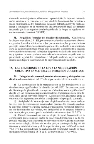 Recomendaciones para unas buenas prácticas de negociación colectiva    133




                                                                               N
                                                                             IÓ
         ciones de los trabajadores, si bien con la prohibición de imponer determi-
         nadas sanciones, en concreto, la reducción de la duración de las vacaciones
         u otra minoración de los derechos al descanso del trabajador y la multa de




                                                                           AC
         haber o descuento en la retribución: una prescripción legal de derecho
         necesario que ha de seguirse con independencia de lo que se regule en los
         convenios colectivos (art. 58.3 ET).




                                                                       R
                                                                    IG
              55. Requisitos formales del despido disciplinario.—Conforme a
         lo dispuesto en el art. 55.1 ET, por convenio colectivo se pueden establecer
         exigencias formales adicionales a las que se contemplan ya en el citado




                                                             NM
         precepto –recuérdese, formalización por escrito, mediante la denominada
         carta de despido; audiencia previa a los delegados sindicales de la seccion
         correspondiente cuando el trabajador despedido está afiliado a un sindica-

                                                        EI
         to; y apertura de un expediente contradictorio cuando se despide a un re-
         presentante legal de los trabajadores o delegado sindical–, cuyo incumpli-
         miento dará lugar a la declaración de improcedencia del despido.
                                                    O
                                               AJ

         17. LAS REMISIONES DE LA LEY A LA NEGOCIACIÓN
              COLECTIVA EN MATERIA DE DERECHOS COLECTIVOS
                                          AB



             56. Delegados de personal, comités de empresa y delegados sin­
         dicales.—Las remisiones del ET a la negociación colectiva se refieren a:
                                    TR




              a) La acomodación de la representación de los trabajadores a las
         disminuciones significativas de plantilla (art. 67.1 ET). En concreto, cuan-
         do disminuya la plantilla de la empresa –“disminuciones significativas”
                               DE




         dice la ley–, el número de representantes de los trabajadores no se modifi-
         cará, salvo que el convenio colectivo –o, en su defecto, el acuerdo entre la
         empresa y los representantes de los trabajadores– disponga lo contrario.
              b) Antigüedad de los trabajadores elegibles en las elecciones sindica-
                       RIO




         les en el caso de empresas con movilidad del personal. En concreto, median-
         te convenio colectivo se puede pactar, por razón de la movilidad del perso-
         nal en determinadas actividades, una antigüedad en la empresa inferior a
         seis meses, sin que, eso sí, pueda ser inferior a tres meses (art. 69.2 ET).
                 TE




              c) Establecimiento de un nuevo colegio electoral. En concreto, si la
         composición profesional del sector de la actividad productiva o de la em-
         presa lo requiere, y así se acuerda en convenio colectivo, puede establecer-
      NIS




         se un tercer colegio, distinto de los dos que ya contempla la ley –el de
         técnicos y administrativos y el de especialistas y no cualificados– (art.
         71.1 ET). La jurisprudencia ha rechazado tal posibilidad cuando se hace
         mediante convenio franja (STS de 17 de mayo de 2004, Ar/4969).
    MI




                                               ÍNDICE


Guia negoc colec 10.indb 133                                                     4/3/10 14:26:05
 