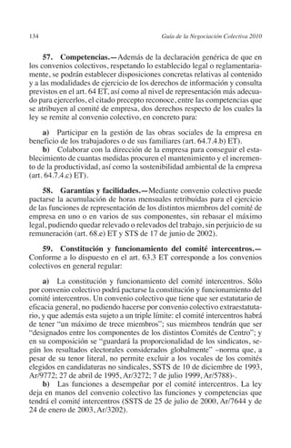134                                        Guía de la Negociación Colectiva 2010




                                                                          N
                                                                        IÓ
              57. Competencias.—Además de la declaración genérica de que en
         los convenios colectivos, respetando lo establecido legal o reglamentaria-
         mente, se podrán establecer disposiciones concretas relativas al contenido




                                                                      AC
         y a las modalidades de ejercicio de los derechos de información y consulta
         previstos en el art. 64 ET, así como al nivel de representación más adecua-
         do para ejercerlos, el citado precepto reconoce, entre las competencias que




                                                                  R
         se atribuyen al comité de empresa, dos derechos respecto de los cuales la




                                                               IG
         ley se remite al convenio colectivo, en concreto para:
              a) Participar en la gestión de las obras sociales de la empresa en




                                                        NM
         beneficio de los trabajadores o de sus familiares (art. 64.7.4.b) ET).
              b) Colaborar con la dirección de la empresa para conseguir el esta-
         blecimiento de cuantas medidas procuren el mantenimiento y el incremen-

                                                     EI
         to de la productividad, así como la sostenibilidad ambiental de la empresa
         (art. 64.7.4.c) ET).
              58.  Garantías y facilidades.—Mediante convenio colectivo puede
                                                O
         pactarse la acumulación de horas mensuales retribuidas para el ejercicio
         de las funciones de representación de los distintos miembros del comité de
                                            AJ

         empresa en uno o en varios de sus componentes, sin rebasar el máximo
         legal, pudiendo quedar relevado o relevados del trabajo, sin perjuicio de su
                                       AB



         remuneración (art. 68.e) ET y STS de 17 de junio de 2002).
             59. Constitución y funcionamiento del comité intercentros.—
                                  TR




         Conforme a lo dispuesto en el art. 63.3 ET corresponde a los convenios
         colectivos en general regular:
              a) La constitución y funcionamiento del comité intercentros. Sólo
                               DE




         por convenio colectivo podrá pactarse la constitución y funcionamiento del
         comité intercentros. Un convenio colectivo que tiene que ser estatutario de
         eficacia general, no pudiendo hacerse por convenio colectivo extraestatuta-
         rio, y que además esta sujeto a un triple límite: el comité intercentros habrá
                       RIO




         de tener “un máximo de trece miembros”; sus miembros tendrán que ser
         “designados entre los componentes de los distintos Comités de Centro”; y
         en su composición se “guardará la proporcionalidad de los sindicatos, se-
         gún los resultados electorales considerados globalmente” –norma que, a
                 TE




         pesar de su tenor literal, no permite excluir a los vocales de los comités
         elegidos en candidaturas no sindicales, SSTS de 10 de diciembre de 1993,
         Ar/9772; 27 de abril de 1995, Ar/3272; 7 de julio 1999, Ar/5788)-.
      NIS




              b) Las funciones a desempeñar por el comité intercentros. La ley
         deja en manos del convenio colectivo las funciones y competencias que
         tendrá el comité intercentros (SSTS de 25 de julio de 2000, Ar/7644 y de
         24 de enero de 2003, Ar/3202).
    MI




                                            ÍNDICE


Guia negoc colec 10.indb 134                                                         4/3/10 14:26:05
 
