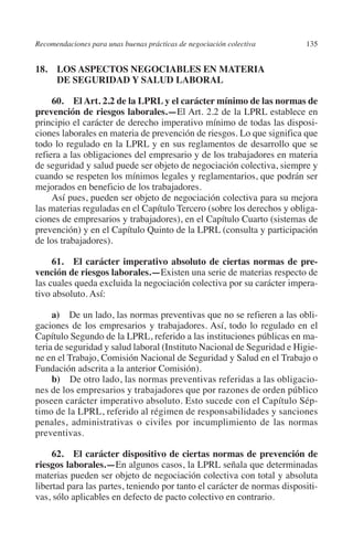 Recomendaciones para unas buenas prácticas de negociación colectiva     135




                                                                               N
                                                                             IÓ
         18. LOS ASPECTOS NEGOCIABLES EN MATERIA
              DE SEGURIDAD Y SALUD LABORAL




                                                                           AC
              60. El Art. 2.2 de la LPRL y el carácter mínimo de las normas de
         prevención de riesgos laborales.—El Art. 2.2 de la LPRL establece en
         principio el carácter de derecho imperativo mínimo de todas las disposi-




                                                                       R
         ciones laborales en materia de prevención de riesgos. Lo que significa que




                                                                    IG
         todo lo regulado en la LPRL y en sus reglamentos de desarrollo que se
         refiera a las obligaciones del empresario y de los trabajadores en materia




                                                             NM
         de seguridad y salud puede ser objeto de negociación colectiva, siempre y
         cuando se respeten los mínimos legales y reglamentarios, que podrán ser
         mejorados en beneficio de los trabajadores.
              Así pues, pueden ser objeto de negociación colectiva para su mejora
                                                        EI
         las materias reguladas en el Capítulo Tercero (sobre los derechos y obliga-
         ciones de empresarios y trabajadores), en el Capítulo Cuarto (sistemas de
         prevención) y en el Capítulo Quinto de la LPRL (consulta y participación
                                                    O
         de los trabajadores).
                                               AJ

              61. El carácter imperativo absoluto de ciertas normas de pre­
         vención de riesgos laborales.—Existen una serie de materias respecto de
                                          AB



         las cuales queda excluida la negociación colectiva por su carácter impera-
         tivo absoluto. Así:
                                    TR




              a) De un lado, las normas preventivas que no se refieren a las obli-
         gaciones de los empresarios y trabajadores. Así, todo lo regulado en el
         Capítulo Segundo de la LPRL, referido a las instituciones públicas en ma-
         teria de seguridad y salud laboral (Instituto Nacional de Seguridad e Higie-
                               DE




         ne en el Trabajo, Comisión Nacional de Seguridad y Salud en el Trabajo o
         Fundación adscrita a la anterior Comisión).
              b) De otro lado, las normas preventivas referidas a las obligacio-
                       RIO




         nes de los empresarios y trabajadores que por razones de orden público
         poseen carácter imperativo absoluto. Esto sucede con el Capítulo Sép-
         timo de la LPRL, referido al régimen de responsabilidades y sanciones
         penales, administrativas o civiles por incumplimiento de las normas
                 TE




         preventivas.

              62. El carácter dispositivo de ciertas normas de prevención de
      NIS




         riesgos laborales.—En algunos casos, la LPRL señala que determinadas
         materias pueden ser objeto de negociación colectiva con total y absoluta
         libertad para las partes, teniendo por tanto el carácter de normas dispositi-
         vas, sólo aplicables en defecto de pacto colectivo en contrario.
    MI




                                               ÍNDICE


Guia negoc colec 10.indb 135                                                      4/3/10 14:26:05
 