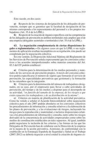 136                                         Guía de la Negociación Colectiva 2010




                                                                           N
                                                                         IÓ
                Esto sucede, en dos casos:
              a) Respecto de los sistemas de designación de los delegados de pre-




                                                                       AC
         vención, siempre que se garantice que la facultad de designación de los
         mismos corresponda a los representantes del personal o a los propios tra-
         bajadores (Art. 35.4 de la LPRL).




                                                                   R
              b) Respecto de la creación de órganos específicos con las competencias
         de los delegados de prevención en ámbitos territoriales más amplios que el de




                                                                IG
         una empresa (delegados sectoriales o territoriales) (Art. 35.4 de la LPRL).




                                                         NM
              63.  La negociación complementaria de ciertas disposiciones le­
         gales o reglamentarias.—En algunos casos en que la LPRL o sus regla-
         mentos de aplicación resultan incompletos en su regulación, ésta puede ser
         completada por la negociación colectiva.
                                                      EI
              En este sentido, la Disposición Adicional Séptima del Reglamento de
         los Servicios de Prevención señala expresamente que los convenios colec-
         tivos o los acuerdos interprofesionales sobre materias concretas del Art.
                                                O
         83.3 del ET podrán establecer:
                                             AJ

              a) Criterios para la determinación de los medios personales y mate-
         riales de los servicios de prevención propios. A través del convenio colec-
         tivo podría especificarse el número de sujetos que formarán el servicio de
                                       AB



         prevención, las especialidades preventivas que gestionará y la formación
         de los miembros que lo integrarán.
              b) Criterios para la determinación del número de trabajadores desig-
                                   TR




         nados, en su caso, por el empresario para llevar a cabo actividades de
         prevención, del tiempo y de los medios a disponer para el desempeño de
         su actividad, “en función del tamaño de la empresa, de los riesgos a que
                               DE




         están expuestos los trabajadores y de su distribución en la misma”.
              c) Criterios en materia de planificación de la actividad preventiva.
         Como ha venido a señalar el Acuerdo Interconfederal sobre negociación
         colectiva para el año 2007 podrán abordarse en los convenios colectivos
                       RIO




         los procedimientos de información y consulta relativos a la elaboración de
         los planes de prevención, y a las evaluaciones de riesgos, incluyendo los
         riesgos para la reproducción y maternidad, e incluirse disposiciones relati-
         vas a los procedimientos de información y consulta, tanto sobre los riesgos
                 TE




         derivados de la concurrencia de actividades empresariales como sobre los
         medios de coordinación establecidos en tales supuestos. Al igual, también
         podrá negociarse la inclusión de los criterios y las formas en las que los
      NIS




         Delegados de Prevención han de colaborar con la Dirección de la empresa
         en la mejora de la acción preventiva. Asimismo, de conformidad con lo
         establecido en la Estrategia Española de Seguridad y Salud en el Trabajo
         (2007-2012) se debería negociar a nivel estatal la creación de órganos es-
    MI




                                             ÍNDICE


Guia negoc colec 10.indb 136                                                          4/3/10 14:26:05
 