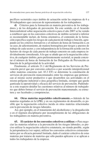 Recomendaciones para unas buenas prácticas de negociación colectiva     137




                                                                               N
                                                                             IÓ
         pecíficos sectoriales cuyo ámbito de actuación serán las empresas de 6 a
         50 trabajadores que carezcan de representantes de los trabajadores.
              d) Criterios para la formación en materia preventiva de los trabaja-




                                                                           AC
         dores y de los delegados de prevención. En este sentido, en el Acuerdo
         Interconfederal sobre negociación colectiva para el año 2007 se ha venido
         a establecer que en los convenios colectivos de ámbito sectorial o inferior




                                                                       R
         es recomendable incluir, de forma orientativa, el contenido de la forma-




                                                                    IG
         ción específica según los riesgos de cada puesto de trabajo o función, agru-
         pando así los criterios formativos y el número de horas de formación o, en
         su caso, de adiestramiento, de manera homogénea por riesgos y puestos de




                                                             NM
         trabajo de cada sector; y con independencia de la formación acorde con los
         factores de riesgo de cada puesto de trabajo concreto en cada empresa in-
         dividualmente considerada. A lo que se añade que en la negociación colec-

                                                        EI
         tiva, de cualquier ámbito, pero preferentemente sectorial, se puede concre-
         tar el número de horas de formación de los Delegados de Prevención en
         función de la peligrosidad de la actividad.
                                                    O
              Finalmente, el artículo 21.1 del Reglamento de los Servicios de Pre-
         vención prevé que por convenio colectivo o por acuerdo interprofesional
                                               AJ

         sobre materias concretas (art. 83.3 ET) se determine la constitución de
         servicios de prevención mancomunados entre las empresas que pertenez-
         can al mismo sector productivo o que desarrollen sus actividades en el
                                          AB



         mismo polígono industrial o área geográfica limitada, siempre que quede
         gantizada la operatividad y eficacia del servicio de prevención. Pudiéndo-
         se a este respecto detallar las cuestiones relativas al número de trabajado-
                                    TR




         res que deben formar el servicio de prevención mancomunado, su estruc-
         tura y sus facultades y competencias.
                               DE




              64. Otras materias negociables colectivamente.—Además de las
         materias reguladas en la LPRL y en sus reglamentos de desarrollo, es po-
         sible que la negociación colectiva incida en otras materias relacionadas
         con la prevención de riesgos laborales.
                       RIO




              Así, por ejemplo, en el tratamiento del alcoholismo y la drogadicción
         o en el régimen disciplinario por incumplimiento de las obligaciones de
         los trabajadores en materia preventiva.
                 TE




              65. El carácter de los convenios colectivos a utilizar.—Para nego-
         ciar las materias relativas a la prevención de los riesgos laborales, es pre-
         ciso utilizar la negociación colectiva estatutaria, no siendo posible, según
      NIS




         la jurisprudencia (ver supra), utilizar los convenios colectivos extraestatu-
         tarios por su eficacia personal limitada, dado el carácter colectivo de estas
         materias por tratarse de materias que sólo pueden aplicarse si se aplican a
         todos los trabajadores de la empresa.
    MI




                                               ÍNDICE


Guia negoc colec 10.indb 137                                                      4/3/10 14:26:06
 