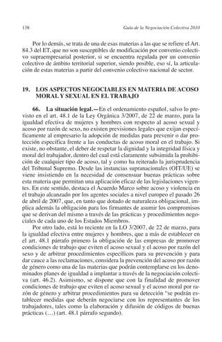 138                                        Guía de la Negociación Colectiva 2010




                                                                          N
                                                                        IÓ
             Por lo demás, se trata de una de esas materias a las que se refiere el Art.
         84.3 del ET, que no son susceptibles de modificación por convenio colecti-
         vo supraempresarial posterior, si se encuentra regulada por un convenio




                                                                      AC
         colectivo de ámbito territorial superior, siendo posible, eso sí, la articula-
         ción de estas materias a partir del convenio colectivo nacional de sector.




                                                                  R
                                                               IG
         19. LOS ASPECTOS NEGOCIABLES EN MATERIA DE ACOSO
              MORAL Y SEXUAL EN EL TRABAJO




                                                         NM
              66.  La situación legal.—En el ordenamiento español, salvo lo pre-
         visto en el art. 48.1 de la Ley Orgánica 3/2007, de 22 de marzo, para la
         igualdad efectiva de mujeres y hombres con respecto al acoso sexual y

                                                     EI
         acoso por razón de sexo, no existen previsiones legales que exijan especí-
         ficamente al empresario la adopción de medidas para prevenir o dar pro-
         tección específica frente a las conductas de acoso moral en el trabajo. Si
                                                O
         existe, no obstante, el deber de respetar la dignidad y la integridad física y
         moral del trabajador, dentro del cual está claramente subsimida la prohibi-
                                            AJ

         ción de cualquier tipo de acoso, tal y como ha reiterado la jurisprudencia
         del Tribunal Supremo. Desde las instancias supranacionales (OIT/UE) se
         viene insistiendo en la necesidad de consensuar buenas prácticas sobre
                                       AB



         esta materia que permitan una aplicación eficaz de las legislaciones vigen-
         tes. En este sentido, destaca el Acuerdo Marco sobre acoso y violencia en
         el trabajo alcanzado por los agentes sociales a nivel europeo el pasado 26
                                  TR




         de abril de 2007, que, en tanto que dotado de naturaleza obligacional, im-
         plica además la obligación para los firmantes de asumir los compromisos
         que se derivan del mismo a través de las prácticas y procedimientos nego-
                               DE




         ciales de cada uno de los Estados Miembros.
              Por otro lado, está lo reciente en la LO 3/2007, de 22 de marzo, para
         la igualdad efectiva entre mujeres y hombres, que a más de establecer en
         el art. 48.1 párrafo primero la obligación de las empresas de promover
                       RIO




         condiciones de trabajo que eviten el acoso sexual y el acoso por razón del
         sexo y de arbitrar procedimientos específicos para su prevención y para
         dar cauce a las reclamaciones, considera la prevención del acoso por razón
         de género como una de las materias que podrán contemplarse en los deno-
                 TE




         minados planes de igualdad a implantar a través de la negociación colecti-
         va (art. 46.2). Asimismo, se dispone que con la finalidad de promover
         condiciones de trabajo que eviten el acoso sexual y el acoso moral por ra-
      NIS




         zón de género y arbitrar procedimientos para su detección “se podrán es-
         tablecer medidas que deberán negociarse con los representantes de los
         trabajadores, tales como la elaboración y difusión de códigos de buenas
         prácticas (…) (art. 48.1 párrafo segundo).
    MI




                                            ÍNDICE


Guia negoc colec 10.indb 138                                                         4/3/10 14:26:06
 