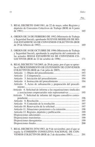 14                                                                                                   Índice




                                                                                               N
                                                                                             IÓ
                                                                                                           0Pág.0




                                                                                           AC
           3.	REAL DECRETO 1040/1981, de 22 de mayo, sobre Registro y
              depósito de Convenios Colectivos de Trabajo (BOE de 6 junio
              de 1981)....................................................................................... 165
                       .




                                                                                     R
           4.	ORDEN DE 24 DE FEBRERO DE 1992 (Ministerio de Trabajo




                                                                                  IG
              y Seguridad Social), aprobando NUEVOS MODELOS DE HO-
              JAS ESTADISTICAS DE CONVENIOS COLECTIVOS (BOE




                                                                          NM
              de 29 de febrero de 1992)............................................................ 169

           5.	ORDEN DE 10 DE OCTUBRE DE 1996 (Ministerio de Trabajo
              y Seguridad Social), aprobando la ampliación del contenido de
              las actuales HOJAS ESTADÍSTICAS DE CONVENIOS CO-
                                                                    EI
              LECTIVOS (BOE de 22 de octubre de 1996)............................. 171
                                                               O
           6.	REAL DECRETO 718/2005, de 20 de junio, por el que se aprue-
              ba el PROCEDIMIENTO DE EXTENSIÓN DE CONVENIOS
                                                         AJ

              COLECTIVOS (BOE de 2 de julio de 2005)..............................                              192
         	Artículo   1. Objeto del procedimiento........................................                        193
         	Artículo   2. Competencia............................................................                 193
                                                  AB



         	Artículo   3. Iniciación del procedimiento...................................                         194
         	Artículo   4. Instrucción del procedimiento.................................                          194
              Artículo   5. Actos de subsanación y preparación del procedi-
                                           TR




                 miento.....................................................................................    195
             Artículo   6. Solicitud de informe a las organizaciones sindicales
                 y asociaciones empresariales más representativas.................                              195
                                   DE




             Artículo   7. Solicitud de informe del órgano consultivo corres-
                 pondiente................................................................................      196
         	Artículo   8. Resolución...............................................................               197
         	Artículo   9. Contenido de la resolución......................................                        197
                        RIO




         	Artículo 10. Renovación de la solicitud.......................................                        197
         	Artículo 11. Situaciones posteriores a la extensión.....................     .                        198
         	Artículo 12. Registro, depósito y publicación.............................
                                                                               .                                199
         	Disposiciones adicionales............................................................                 199
                  TE




         	Disposiciones transitorias............................................................                199
         	Disposiciones derogatorias..........................................................                  199
         	Disposiciones finales...................................................................
                                         .                                                                      200
      NIS




           7.	REAL DECRETO 2976/1983, de 9 de noviembre, por el que se
              regula la COMISIÓN CONSULTIVA NACIONAL DE CON-
              VENIOS COLECTIVOS (BOE de 2 de diciembre 1983)........... 201
    MI




                                                        ÍNDICE


Guia negoc colec 10.indb 14                                                                                     4/3/10 14:26:00
 
