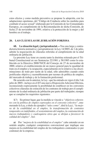 140                                       Guía de la Negociación Colectiva 2010




                                                                         N
                                                                       IÓ
         estos efectos y como medida preventiva se propone la adopción, con las
         adaptaciones oportunas, del “Código de Conducta sobre las medidas para




                                                                     AC
         combatir el acoso sexual” elaborado por la Comisión de las Comunidades
         Europeas, en cumplimiento de la Recomendación de dicha Comisión, de
         fecha 27 de noviembre de 1991, relativa a la protección de la mujer y del




                                                                 R
         hombre en el trabajo.




                                                              IG
         20.  LAS CLÁUSULAS DE JUBILACIÓN FORZOSA




                                                        NM
              68.  La situación legal y jurisprudencial.—Tras una larga y contra-
         dictoria historia normativa y jurisprudencial, la Ley 14/2005, de 1 de julio,
         admite la negociación de cláusulas referidas al cumplimiento de la edad
         ordinaria de jubilación.
                                                    EI
              La presente Ley tiene en cuenta tanto la doctrina reiterada por el Tri-
         bunal Constitucional en sus Sentencias 22/1981 y 58/1985 como lo esta-
                                               O
         blecido en la Directiva 2000/78/CE del Consejo, de 27 de noviembre de
         2000, relativa al establecimiento de un marco general para la igualdad de
                                           AJ

         trato en el empleo y la ocupación, especialmente en lo relativo a las discri-
         minaciones de trato por razón de la edad, sólo admisibles cuando estén
                                      AB



         justificadas objetiva y razonablemente por razones de política de empleo,
         del mercado de trabajo y de la formación profesional.
              De acuerdo con lo anterior, la Ley –que ha entrado en vigor el día 3 de
                                 TR




         julio de 2005– incluye en el ET una nueva Disposición Adicional Décima,
         reconociendo expresamente la posibilidad de establecer en los convenios
         colectivos cláusulas de extinción de los contratos de trabajo por el cumpli-
         miento de la edad ordinaria de jubilación por parte del trabajador, siempre
                               DE




         que se cumplan los requisitos siguientes:

              1.°) En primer lugar, que la medida se vincule a “objetivos coheren-
                       RIO




         tes con la política de empleo expresados en el convenio colectivo”, enu-
         merando la Ley, a título de ejemplo (“tales como”, dirá la Ley), “la mejo-
         ra de la estabilidad en el empleo, la transformación de contratos
         temporales en indefinidos, el sostenimiento del empleo, la contratación de
                 TE




         nuevos trabajadores y cualesquiera otros que se dirijan a favorecer la
         calidad del empleo”. Así:
      NIS




             a)  Por “mejora de la estabilidad en el empleo” cabe entender en un
         sentido amplio, cualquier compromiso convencional que implique una
         mejora en la estabilidad del empleo de los trabajadores contratados (o por
         contratar) de la empresa.
    MI




                                           ÍNDICE


Guia negoc colec 10.indb 140                                                        4/3/10 14:26:06
 