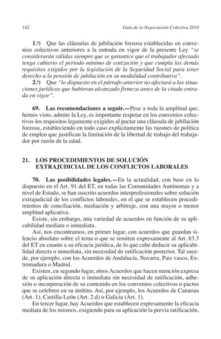 142                                       Guía de la Negociación Colectiva 2010




                                                                         N
                                                                       IÓ
             1.a)  Que las cláusulas de jubilación forzosa establecidas en conve-
         nios colectivos anteriores a la entrada en vigor de la presente Ley “se




                                                                     AC
         considerarán válidas siempre que se garantice que el trabajador afectado
         tenga cubierto el periodo mínimo de cotización y que cumpla los demás
         requisitos exigidos por la legislación de la Seguridad Social para tener
         derecho a la pensión de jubilación en su modalidad contributiva”.




                                                                 R
             2.a)  Que “lo dispuesto en el párrafo anterior no afectará a las situa-




                                                              IG
         ciones jurídicas que hubieran alcanzado firmeza antes de la citada entra-
         da en vigor”.




                                                        NM
             69.  Las recomendaciones a seguir.—Pese a toda la amplitud que,
         hemos visto, admite la Ley, es importante respetar en los convenios colec-
         tivos los requisitos legamente exigidos al pactar una cláusula de jubilación

                                                    EI
         forzosa, estableciendo en todo caso explícitamente las razones de política
         de empleo que justifican la limitación de la libertad de trabajo del trabaja-
         dor por razón de la edad.
                                               O
                                           AJ

         21. LOS PROCEDIMIENTOS DE SOLUCIÓN
              EXTRAJUDICIAL DE LOS CONFLICTOS LABORALES
                                      AB



              70.  Las posibilidades legales.—En la actualidad, con base en lo
         dispuesto en el Art. 91 del ET, en todas las Comunidades Autónomas y a
         nivel de Estado, se han suscrito acuerdos interprofesionales sobre solución
                                 TR




         extrajudicial de los conflictos laborales, en el que se establecen procedi-
         mientos de conciliación, mediación y arbitraje, con una mayor o menor
         amplitud aplicativa.
                               DE




              Existe, sin embargo, una variedad de acuerdos en función de su apli-
         cabilidad mediata o inmediata.
              Así, nos encontramos, en primer lugar, con acuerdos que guardan si-
         lencio absoluto sobre el tema o que se remiten expresamente al Art. 83.3
                       RIO




         del ET en cuanto a su eficacia jurídica, de lo que cabe deducir su aplicabi-
         lidad directa o inmediata, sin necesidad de ratificación posterior. Tal suce-
         de, por ejemplo, con los Acuerdos de Andalucía, Navarra, Pais vasco, Ex-
         tremadura o Madrid.
                 TE




              Existen, en segundo lugar, otros Acuerdos que hacen mención expresa
         de su aplicación directa o inmediata sin necesidad de ratificación, adhe-
         sión o incorporación de su contenido en los convenios colectivos o pactos
      NIS




         que se celebren en su ámbito. Así, por ejemplo, los Acuerdos de Canarias
         (Art. 1), Castilla-León (Art. 2.d) o Galicia (Art. 1).
              En tercer lugar, hay Acuerdos que establecen expresamente la eficacia
         mediata de los mismos, exigiendo para su aplicación la previa ratificación,
    MI




                                           ÍNDICE


Guia negoc colec 10.indb 142                                                        4/3/10 14:26:06
 