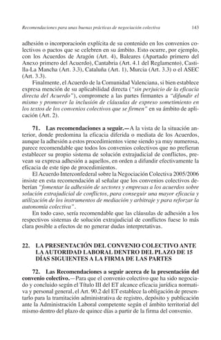 Recomendaciones para unas buenas prácticas de negociación colectiva     143




                                                                               N
                                                                             IÓ
         adhesión o incorporacioón explícita de su contenido en los convenios co-
         lectivos o pactos que se celebren en su ámbito. Esto ocurre, por ejemplo,
         con los Acuerdos de Aragón (Art. 4), Baleares (Apartado primero del




                                                                           AC
         Anexo primero del Acuerdo), Cantabria (Art. 4.1 del Reglamento), Casti-
         lla-La Mancha (Art. 3.3), Cataluña (Art. 1), Murcia (Art. 3.3) o el ASEC
         (Art. 3.3).




                                                                       R
              Finalmente, el Acuerdo de la Comunidad Valenciana, si bien establece




                                                                    IG
         expresa mención de su aplicabilidad directa (“sin perjuicio de la eficacia
         directa del Acuerdo”), compromete a las partes firmantes a “difundir el
         mismo y promover la inclusión de cláusulas de expreso sometimiento en




                                                             NM
         los textos de los convenios colectivos que se firmen” en su ámbito de apli-
         cación (Art. 2).


                                                        EI
              71.  Las recomendaciones a seguir.—A la vista de la situación an-
         terior, donde predomina la eficacia diferida o mediata de los Acuerdos,
         aunque la adhesión a estos procedimientos viene siendo ya muy numerosa,
                                                    O
         parece recomendable que todos los convenios colectivos que no prefieran
         establecer su propio sistema de solución extrajudicial de conflictos, pre-
                                               AJ

         vean su expresa adhesión a aquellos, en orden a difundir efectivamente la
         eficacia de este tipo de procedimientos.
              El Acuerdo Interconfederal sobre la Negociación Colectiva 2005/2006
                                          AB



         insiste en esta recomendación al señalar que los convenios colectivos de-
         berían “fomentar la adhesión de sectores y empresas a los acuerdos sobre
         solución extrajudicial de conflictos, para conseguir una mayor eficacia y
                                    TR




         utilización de los instrumentos de mediación y arbitraje y para reforzar la
         autonomía colectiva”.
              En todo caso, sería recomendable que las cláusulas de adhesión a los
                               DE




         respectivos sistemas de solución extrajudicial de conflictos fuese lo más
         clara posible a efectos de no generar dudas interpretativas.
                       RIO




         22.  PRESENTACIÓN DEL CONVENIO COLECTIVO ANTE
              LA
              LA AUTORIDAD LABORAL DENTRO DEL PLAZO DE 15
              DÍAS SIGUIENTES A LA FIRMA DE LAS PARTES
                 TE




              72.  Las Recomendaciones a seguir acerca de la presentación del
         convenio colectivo.—Para que el convenio colectivo que ha sido negocia-
         do y concluido según el Título III del ET alcance eficacia jurídica normati-
      NIS




         va y personal general, el Art. 90.2 del ET establece la obligación de presen-
         tarlo para la tramitación administrativa de registro, depósito y publicación
         ante la Administración Laboral competente según el ámbito territorial del
         mismo dentro del plazo de quince días a partir de la firma del convenio.
    MI




                                               ÍNDICE


Guia negoc colec 10.indb 143                                                      4/3/10 14:26:06
 
