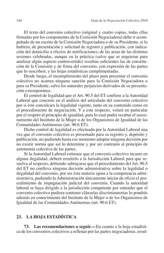 144                                       Guía de la Negociación Colectiva 2010




                                                                         N
                                                                       IÓ
              El texto del convenio colectivo (original y cuatro copias, todas ellas
         firmadas por los componentes de la Comisión Negociadora) debe ir acom-
         pañado de un escrito de la Comisión Negociadora o de su Presidente, si lo




                                                                     AC
         hubiera, de presentación y solicitud de registro y publicación, con indica-
         ción del domicilio a efectos de notificaciones; de las actas de las distintas
         sesiones celebradas, aunque en la práctica (salvo que se requieran para




                                                                 R
         analizar algún aspecto controvertido) resultan suficientes las de constitu-




                                                              IG
         ción de la Comisión y de firma del convenio, con expresión de las partes
         que lo suscriben; y las hojas estadísticas cumplimentadas.
              Desde luego, el incumplimiento del plazo para presentar el convenio




                                                        NM
         colectivo no acarrea ninguna sanción para la Comisión Negociadora o
         para su Presidente, salvo los naturales perjuicios derivados de su presenta-
         ción extemporánea.

                                                    EI
              El control de legalidad que el Art. 90.5 del ET confiere a la Autoridad
         Laboral que concrete en el análisis del articulado del convenio colectivo
         por si éste conculcara la legalidad vigente, tanto en su contenido como en
                                               O
         el procedimiento de negociación. Y a este respecto, velará en particular
         por el respeto al principio de igualdad, para lo cual podrá recabar el aseso-
                                           AJ

         ramiento del Instituto de la Mujer o de los Organismos de Igualdad de las
         Comunidades Autónomas (art. 90.6 ET).
              Dicho control de legalidad es efectuado por la Autoridad Laboral una
                                      AB



         vez que el convenio colectivo es presentado para su registro y, depósito y
         publicación, no pudiendo hasta ese momento adoptar ninguna decisión por
         no existir norma que así lo determine y por ser contrario al principio de
                                 TR




         autonomía colectiva de las partes.
              Si la Autoridad Laboral estimase que el convenio colectivo incurre en
         alguna ilegalidad, deberá remitirlo a la Jurisdicción Laboral para que re-
                               DE




         suelva al respecto, debiendo subrayarse que el procedimiento del Art. 90.5
         del ET no conlleva ninguna decisión administrativa sobre la legalidad o
         ilegalidad del convenio, por ser ésta materia ajena a la competencia admi-
         nistrativa, pudiendo la Administración únicamente iniciar de oficio el pro-
                       RIO




         cedimiento de impugnación judicial del convenio. Cuando la autoridad
         laboral se haya dirigido a la jurisdicción competente por entender que el
         convenio colectivo pudiera contener cláusulas discriminatorias lo pondrás
         además en conocimiento del Instituto de la Mujer o de los Organismos de
                 TE




         Igualdad de las Comunidades Autónomas (art. 90.6 ET).
      NIS




         23.  LA HOJA ESTADÍSTICA

             73.  Las recomendaciones a seguir.—En cuanto a la hoja estadísti-
         ca de los convenios colectivos a rellenar por las partes negociadoras, resul-
    MI




                                           ÍNDICE


Guia negoc colec 10.indb 144                                                        4/3/10 14:26:06
 