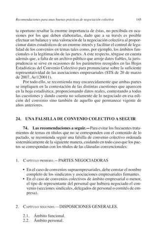 Recomendaciones para unas buenas prácticas de negociación colectiva      145




                                                                               N
                                                                             IÓ
         ta oportuno resaltar la enorme importancia de éstas, no percibida en oca-
         siones por los que deben elaborarlas, dado que a su través es posible
         efectuar un balance y una valoración de la negociación colectiva al propor-




                                                                           AC
         cionar datos estadísticos de un enorme interés y facilitar el control de lega-
         lidad de los convenios en temas tales como, por ejemplo, los ámbitos fun-
         cionales o la legitimación de las partes. A este respecto, téngase en cuenta




                                                                       R
         además que, a falta de un archivo público que arroje datos fiables, la juris-




                                                                    IG
         prudencia se sirve en ocasiones de los parámetros recogidos en las Hojas
         Estadísticas del Convenio Colectivo para pronunciarse sobre la suficiente
         representatividad de las asociaciones empresariales (STS de 20 de marzo




                                                             NM
         de 2007, Ar/120011).
              Por todo ello, se recomienda muy encarecidamente que ambas partes
         se impliquen en la contestación de las distintas cuestiones que aparecen

                                                        EI
         en la hoja estadísitica, proporcionando datos reales, contestando a todas
         las cuestiones y dando cuenta no solamente de lo negociado en esa edi-
         ción del convenio sino también de aquello que permanece vigente de
                                                    O
         años anteriores.
                                               AJ


         24.  UNA FALSILLA DE CONVENIO COLECTIVO A SEGUIR
                                          AB



              74.  Las recomendaciones a seguir.—Para evitar los frecuentes trata-
         mientos de temas en títulos que no se corresponden con el contenido de lo
         pactado, se recomienda seguir una falsilla de convenio colectivo ordenada
                                    TR




         sistemáticamente de la siguiente manera, cuidando en todo caso que los pac-
         tos se correspondan con los títulos de las cláusulas convencionales:
                               DE




         1. Capítulo primero.—PARTES NEGOCIADORAS

              •  el caso de convenios supraempresariales, debe constar el nombre
                En
                       RIO




                completo de los sindicatos y asociaciones empresariales firmantes.
              •  el caso de convenios colectivos de ámbito empresarial o menor,
                En
                el tipo de representante del personal que hubiera negociado el con-
                venio (secciones sindicales, delegados de personal o comités de em-
                 TE




                presa).
      NIS




         2. Capítulo segundo.—DISPOSICIONES GENERALES.

              2.1.	 Ámbito funcional.
              2.2.	 Ámbito personal.
    MI




                                               ÍNDICE


Guia negoc colec 10.indb 145                                                       4/3/10 14:26:06
 