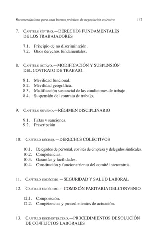 Recomendaciones para unas buenas prácticas de negociación colectiva    147




                                                                               N
                                                                             IÓ
         7.  apítulo séptimo.—DERECHOS FUNDAMENTALES
             C
             DE LOS TRABAJADORES




                                                                           AC
              7.1. Principio de no discriminación.
              7.2. Otros derechos fundamentales.




                                                                       R
                                                                    IG
         8. Capítulo octavo.—MODIFICACIÓN Y SUSPENSIÓN
             DEL CONTRATO DE TRABAJO.




                                                             NM
              8.1. Movilidad funcional.
              8.2. Movilidad geográfica.

                                                        EI
              8.3. Modificación sustancial de las condiciones de trabajo.
              8.4. Suspensión del contrato de trabajo.
                                                    O
         9. Capítulo noveno.—RÉGIMEN DISCIPLINARIO
                                               AJ


              9.1.  Faltas y sanciones.
              9.2. Prescripción.
                                          AB




         10. Capítulo décimo.—DERECHOS COLECTIVOS
                                    TR




              10.1. Delegados de personal, comités de empresa y delegados sindicales.
              10.2. Competencias.
                               DE




              10.3. Garantías y facilidades.
              10.4. Constitución y funcionamiento del comité intercentros.
                       RIO




         11. Capítulo undécimo.—SEGURIDAD Y SALUD LABORAL

         12. Capítulo undécimo.—COMISIÓN PARITARIA DEL CONVENIO
                 TE




              12.1. Composición.
              12.2. Competencias y procedimientos de actuación.
      NIS




         13. Capítulo decimotercero.—PROCEDIMIENTOS DE SOLUCIÓN
              DE CONFLICTOS LABORALES
    MI




                                               ÍNDICE


Guia negoc colec 10.indb 147                                                     4/3/10 14:26:06
 