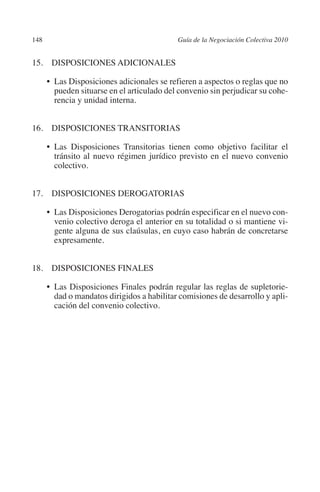 148                                         Guía de la Negociación Colectiva 2010




                                                                           N
                                                                         IÓ
         15. DISPOSICIONES ADICIONALES

                •  Disposiciones adicionales se refieren a aspectos o reglas que no
                  Las




                                                                       AC
                  pueden situarse en el articulado del convenio sin perjudicar su cohe-
                  rencia y unidad interna.




                                                                   R
                                                                IG
         16. DISPOSICIONES TRANSITORIAS

                • 
                  Las Disposiciones Transitorias tienen como objetivo facilitar el




                                                         NM
                  tránsito al nuevo régimen jurídico previsto en el nuevo convenio
                  colectivo.


         17. DISPOSICIONES DEROGATORIAS               EI
                •  Disposiciones Derogatorias podrán especificar en el nuevo con-
                  Las
                                                 O
                  venio colectivo deroga el anterior en su totalidad o si mantiene vi-
                                             AJ

                  gente alguna de sus claúsulas, en cuyo caso habrán de concretarse
                  expresamente.
                                        AB



         18. DISPOSICIONES FINALES
                                   TR




                • 
                  Las Disposiciones Finales podrán regular las reglas de supletorie-
                  dad o mandatos dirigidos a habilitar comisiones de desarrollo y apli-
                  cación del convenio colectivo.
                               DE
                       RIO
                  TE
      NIS
    MI




                                             ÍNDICE


Guia negoc colec 10.indb 148                                                          4/3/10 14:26:06
 