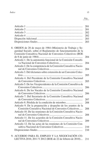 Índice                                                                                                    15




                                                                                                  N
                                                                                                IÓ
                                                                                                              0Pág.0




                                                                                              AC
         	Artículo 1.....................................................................................         201
         	Artículo 2.....................................................................................         201
         	Artículo 3.....................................................................................         202




                                                                                       R
         	Artículo 4.....................................................................................         202
         	Dispoción Adicional.....................................................................                203




                                                                                    IG
         	Disposiciones finales...................................................................
                                      .                                                                           203




                                                                            NM
           8.	ORDEN de 28 de mayo de 1984 (Ministerio de Trabajo y Se-
              guridad Social), sobre el Reglamento de funcionamiento de la
              Comisión Consultiva Nacional de Convenios Colectivos (BOE

                                                                      EI
              de 8 de junio de 1984)..................................................................
              Artículo 1. De la autonomía funcional de la Comisión Consulti-
                 va Nacional de Convenios Colectivos....................................
                                                                                                                  204

                                                                                                                  204
                                                                O
              Artículo 2. De la competencia de la Comisión Consultiva Nacio-
                 nal de Convenios Colectivos..................................................                    204
                                                          AJ

              Artículo 3. Del dictamen sobre extensión de un Convenio Colec-
                 tivo..........................................................................................   205
              Artículo 4. Del Presidente de la Comisión Consultiva Nacional
                                                   AB



                 de Convenios Colectivos........................................................                  205
              Artículo 5. De los Vicepresidentes de la Comisión Consultiva de
                                            TR




                 Convenios Colectivos.............................................................                206
              Artículo 6. De los Vocales de la Comisión Consultiva Nacional
                 de Convenios Colectivos........................................................                  206
              Artículo 7. Del Secretario de la Comisión Consultiva Nacional
                                   DE




                 de Convenios Colectivos........................................................                  207
              Artículo 8. Pérdida de la condición de miembro.........................                             208
              Artículo 9. De la preparación y despacho de los asuntos de la
                         RIO




                 Comisión Consultiva Nacional de Convenios Colectivos......                                       208
              Artículo 10. De las reuniones de la Comisión Consultiva Nacio-
                 nal de Convenios Colectivos..................................................                    208
              Artículo 11. De los acuerdos de la Comisión Consultiva Nacio-
                   TE




                 nal de Convenios Colectivos..................................................                    209
              Artículo 12. De las actas de las reuniones de la Comisión Con-
                 sultiva Nacional de Convenios Colectivos.............................                            210
      NIS




              Disposiciones finales...................................................................
                                            .                                                                     210

           9.	ACUERDO PARA EL EMPLEO Y LA NEGOCIACIÓN CO-
              LECTIVA 2010, 2011 Y 2012 (boe de 22 de febrero de 2010)... 211
                                                                      .
    MI




                                                          ÍNDICE


Guia negoc colec 10.indb 15                                                                                       4/3/10 14:26:00
 