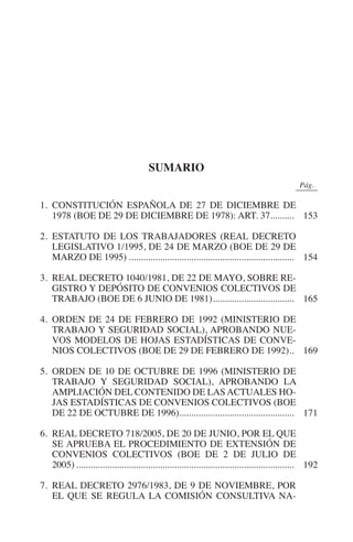 N
                                                                                            IÓ
                                                                                    R     AC
                                                                                 IG
                                                                         NM
                                                   sumario
                                                                                                          0Pág.0

           1. CONSTITUCIÓN ESPAÑOLA DE 27 DE DICIEMBRE DE
                                                                   EI
              1978 (BOE DE 29 DE DICIEMBRE DE 1978): ART. 37.......... 153
                                                              O
           2. ESTATUTO DE LOS TRABAJADORES (REAL DECRETO
              LEGISLATIVO 1/1995, DE 24 DE MARZO (BOE DE 29 DE
                                                        AJ

              MARZO DE 1995)...................................................................... 154

           3. REAL DECRETO 1040/1981, DE 22 DE MAYO, SOBRE RE-
                                                 AB



              GISTRO Y DEPÓSITO DE CONVENIOS COLECTIVOS DE
              TRABAJO (BOE DE 6 JUNIO DE 1981).................................. 165
                                               .
                                           TR




           4. ORDEN DE 24 DE FEBRERO DE 1992 (MINISTERIO DE
              TRABAJO Y SEGURIDAD SOCIAL), APROBANDO NUE-
              VOS MODELOS DE HOJAS ESTADÍSTICAS DE CONVE-
                                  DE




              NIOS COLECTIVOS (BOE DE 29 DE FEBRERO DE 1992).. 169
                                                            .

           5. ORDEN DE 10 DE OCTUBRE DE 1996 (MINISTERIO DE
              TRABAJO Y SEGURIDAD SOCIAL), APROBANDO LA
                        RIO




              AMPLIACIÓN DEL CONTENIDO DE LAS ACTUALES HO-
              JAS ESTADÍSTICAS DE CONVENIOS COLECTIVOS (BOE
              DE 22 DE OCTUBRE DE 1996)................................................ 171
                                       .
                  TE




           6. REAL DECRETO 718/2005, DE 20 DE JUNIO, POR EL QUE
              SE APRUEBA EL PROCEDIMIENTO DE EXTENSIÓN DE
              CONVENIOS COLECTIVOS (BOE DE 2 DE JULIO DE
      NIS




              2005)............................................................................................ 192

           7. REAL DECRETO 2976/1983, DE 9 DE NOVIEMBRE, POR
              EL QUE SE REGULA LA COMISIÓN CONSULTIVA NA-
    MI




                                                        ÍNDICE


Guia negoc colec 10.indb 151                                                                                 4/3/10 14:26:06
 