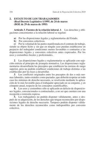 154                                      Guía de la Negociación Colectiva 2010




                                                                        N
                                                                      IÓ
         2. ESTATUTO DE LOS TRABAJADORES
             (Real Decreto Legislativo 1/1995, de 24 de marzo
             (BOE de 29 de marzo de 1995)




                                                                    AC
             Artículo 3. Fuentes de la relación laboral. 1. Los derechos y obli-
         gaciones concernientes a la relación laboral se regulan:




                                                                R
                                                             IG
             a) Por las disposiciones legales y reglamentarias del Estado.
             b) Por convenios colectivos.
             c) Por la voluntad de las partes manifestada en el contrato de trabajo,




                                                      NM
         siendo su objeto lícito y sin que en ningún caso puedan establecerse en
         perjuicio del trabajador condiciones menos favorables o contrarias a las
         disposiciones legales y convenios colectivos antes expresados. Por los
         usos y costumbres locales y profesionales.
                                                   EI
              2. Las disposiciones legales y reglamentarias se aplicarán con suje-
         ción estricta al principio de jerarquía normativa. Las disposiciones regla-
                                              O
         mentarias desarrollarán los preceptos que establecen las normas de rango
                                          AJ

         superior, pero no podrán establecer condiciones de trabajo distintas a las
         establecidas por las leyes a desarrollar.
              3. Los conflictos originados entre los preceptos de dos o más nor-
                                     AB



         mas laborales, tanto estatales como pactadas, que deberán respetar en todo
         caso los mínimos de derecho necesario, se resolverán mediante la aplica-
         ción de lo más favorable para el trabajador apreciado en su conjunto, y en
                                 TR




         cómputo anual, respecto de los conceptos cuantificables.
              4.  Los usos y costumbres sólo se aplicarán en defecto de disposicio-
         nes legales, convencionales o contractuales, a no ser que cuenten con una
         recepción o remisión expresa.
                               DE




              5.  Los trabajadores no podrán disponer válidamente, antes o des-
         pués de su adquisición, de los derechos que tengan reconocidos por dispo-
         siciones legales de derecho necesario. Tampoco podrán disponer válida-
                       RIO




         mente de los derechos reconocidos como indisponibles por convenio
         colectivo.
                 TE
      NIS
    MI




                                          ÍNDICE


Guia negoc colec 10.indb 154                                                       4/3/10 14:26:06
 