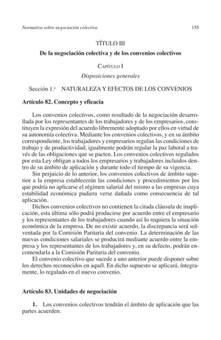 Normativa sobre negociación colectiva                                  155




                                                                       N
                                                                     IÓ
                                             TÍTULO III
                   De la negociación colectiva y de los convenios colectivos




                                                                   AC
                                              Capítulo I
                                      Disposiciones generales




                                                                   R
                                                                IG
            Sección 1.a NATURALEZA Y EFECTOS DE LOS CONVENIOS

         Artículo 82. Concepto y eficacia




                                                           NM
              Los convenios colectivos, como resultado de la negociación desarro-
         llada por los representantes de los trabajadores y de los empresarios, cons-

                                                           EI
         tituyen la expresión del acuerdo libremente adoptado por ellos en virtud de
         su autonomía colectiva. Mediante los convenios colectivos, y en su ámbito
         correspondiente, los trabajadores y empresarios regulan las condiciones de
                                                     O
         trabajo y de productividad; igualmente podrán regular la paz laboral a tra-
         vés de las obligaciones que se pacten. Los convenios colectivos regulados
                                                  AJ

         por esta Ley obligan a todos los empresarios y trabajadores incluidos den-
         tro de su ámbito de aplicación y durante todo el tiempo de su vigencia.
              Sin perjuicio de lo anterior, los convenios colectivos de ámbito supe-
                                          AB



         rior a la empresa establecerán las condiciones y procedimientos por los
         que podría no aplicarse el régimen salarial del mismo a las empresas cuya
         estabilidad económica pudiera verse dañada como consecuencia de tal
                                     TR




         aplicación.
              Dichos convenios colectivos no contienen la citada cláusula de inapli-
         cación, esta última sólo podrá producirse por acuerdo entre el empresario
                               DE




         y los representantes de los trabajadores cuando así lo requiera la situación
         económica de la empresa. De no existir acuerdo, la discrepancia será sol-
         ventada por la Comisión Paritaria del convenio. La determinación de las
         nuevas condiciones salariales se producirá mediante acuerdo entre la em-
                       RIO




         presa y los representantes de los trabajadores y, en su defecto, podrán en-
         comendarla a la Comisión Paritaria del convenio.
              El convenio colectivo que sucede a uno anterior puede disponer sobre
         los derechos reconocidos en aquél. En dicho supuesto se aplicará, íntegra-
                 TE




         mente, lo regulado en el nuevo convenio.
      NIS




         Artículo 83. Unidades de negociación

             1. Los convenios colectivos tendrán el ámbito de aplicación que las
         partes acuerden.
    MI




                                                  ÍNDICE


Guia negoc colec 10.indb 155                                                     4/3/10 14:26:06
 