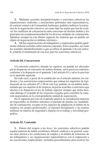 156                                        Guía de la Negociación Colectiva 2010




                                                                          N
                                                                        IÓ
              2. Mediante acuerdos interprofesionales o convenios colectivos las
         organizaciones sindicales y asociaciones patronales más representativas,
         de carácter estatal o de Comunidad Autónoma, podrán establecer la estruc-




                                                                      AC
         tura de la negociación colectiva, así como fijar las reglas que han de resol-
         ver los conflictos de concurrencia entre convenios de distinto ámbito y los
         principios de complementariedad de las diversas unidades de contratación,




                                                                  R
         fijándose siempre en este último supuesto las materias que no podrán ser




                                                               IG
         objeto de negociación en ámbitos inferiores.
              3. Dichas organizaciones de trabajadores y empresarios podrán igual-
         mente elaborar acuerdos sobre materias concretas. Estos acuerdos, así como




                                                        NM
         los acuerdos interprofesionales a que se refiere el apartado 2 de este artícu-
         lo, tendrán el tratamiento de esta Ley para los convenios colectivos.


         Artículo 84. Concurrencia                   EI
                                                O
             Un convenio colectivo, durante su vigencia, no podrán ser afectados
         por lo dispuesto en convenios de ámbito distinto, salvo pacto en contrario,
                                            AJ

         conforme a lo dispuesto en el apartado 2 del artículo 83 y salvo lo previsto
         en el apartado siguiente.
             En todo caso, a pesar de lo establecido en el artículo anterior, los sin-
                                       AB



         dicatos y las asociaciones empresariales que reúnan los requisitos de legi-
         timación de los artículos 87 y 88 de esta Ley podrán, en un ámbito deter-
         minado que sea superior al de empresa, negociar acuerdos o convenios que
                                  TR




         afecten a lo dispuesto en los de ámbito superior siempre que dicha deci-
         sión obtenga el respaldo de las mayorías exigidas para constituir la comi-
         sión negociadora en la correspondiente unidad de negociación.
                               DE




             En el supuesto previsto en el párrafo anterior se considerarán materias
         no negociables en ámbitos inferiores el período de prueba, las modalida-
         des de contratación, excepto en los aspectos de adaptación al ámbito de la
         empresa, los grupos profesionales, el régimen disciplinario y las normas
                       RIO




         mínimas en materia de seguridad e higiene en el trabajo y movilidad geo-
         gráfica.
                 TE




         Artículo 85. Contenido

              1.  Dentro del respeto a las leyes, los convenios colectivos podrán
      NIS




         regular materias de índole económica, laboral, sindical y, en general, cuan-
         tas otras afecten a las condiciones de empleo y al ámbito de relaciones de
         los trabajadores y sus organizaciones representativas con el empresario y
         las asociaciones empresariales, incluidos procedimientos para resolver las
    MI




                                            ÍNDICE


Guia negoc colec 10.indb 156                                                         4/3/10 14:26:06
 