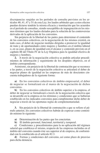 Normativa sobre negociación colectiva                                    157




                                                                         N
                                                                       IÓ
         discrepancias surgidas en los períodos de consulta previstos en los ar­
         tícu­os 40, 41, 47 y 51 de esta Ley; los laudos arbitrales que a estos efectos
             l
         puedan dictarse tendrán la misma eficacia y tramitación que los acuerdos




                                                                     AC
         en el período de consultas, siendo susceptibles de impugnación en los mis-
         mos términos que los laudos dictados para la solución de las controversias
         derivadas de la aplicación de los convenios.




                                                                 R
              Sin perjuicio de la libertad de las partes para determinar el contenido




                                                              IG
         de los convenios colectivos, en la negociación de los mismos existirá, en
         todo caso, el deber de negociar medidas dirigidas a promover la igualdad
         de trato y de oportunidades entre mujeres y hombres en el ámbito laboral




                                                           NM
         o, en su caso, planes de igualdad con el alcance y contenido previsto en el
         capítulo III del Título IV de la Ley Orgánica para la igualdad efectiva de
         mujeres y hombres.

                                                           EI
              2. A través de la negociación colectiva se podrán articular procedi-
         mientos de información y seguimiento de los despidos objetivos, en el
         ámbito correspondiente.
                                                     O
              Asimismo, sin perjuicio de la libertad de contratación que se reconoce
         a las partes, a través de la negociación colectiva se articulará el deber de
                                                  AJ

         negociar planes de igualdad en las empresas de más de doscientos cin-
         cuenta trabajadores de la siguiente forma:
                                          AB



             a) En los convenios colectivos de ámbito empresarial, el deber
         de negociar se formalizará en el marco de la negociación de dichos
         convenios.
                                     TR




             b)  En los convenios colectivos de ámbito superior a la empresa, el
         deber de negociar se formalizará a través de la negociación colectiva que
         se desarrolle en la empresa en los términos y condiciones que se hubieran
                               DE




         establecido en los indicados convenios para cumplimentar dicho deber de
         negociar a través de las oportunas reglas de complementariedad.

              3.  Sin perjuicio de la libertad de contratación a que se refiere el pá-
                       RIO




         rrafo anterior, los convenios colectivos habrán de expresar como conteni-
         do mínimo lo siguiente:

             a) Determinación de las partes que los conciertan.
                 TE




             b) El ámbito personal, funcional, territorial y temporal.
             c) Condiciones y procedimientos para la no aplicación del régimen
         salarial que establezca el mismo, respecto de las empresas incluidas en el
      NIS




         ámbito del convenio cuando éste sea superior al de empresa, de conformi-
         dad con lo establecido en el artículo 82.3.
             d)  Formas y condiciones del convenio, así como plazo de preaviso
         para dicha denuncia.
    MI




                                                  ÍNDICE


Guia negoc colec 10.indb 157                                                       4/3/10 14:26:06
 