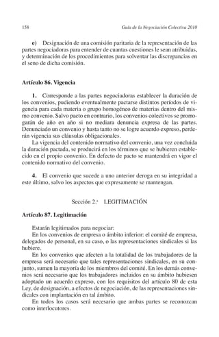 158                                      Guía de la Negociación Colectiva 2010




                                                                        N
                                                                      IÓ
              e) Designación de una comisión paritaria de la representación de las
         partes negociadoras para entender de cuantas cuestiones le sean atribuidas,




                                                                    AC
         y determinación de los procedimientos para solventar las discrepancias en
         el seno de dicha comisión.




                                                                R
         Artículo 86. Vigencia




                                                             IG
              1.  Corresponde a las partes negociadoras establecer la duración de




                                                      NM
         los convenios, pudiendo eventualmente pactarse distintos períodos de vi-
         gencia para cada materia o grupo homogéneo de materias dentro del mis-
         mo convenio. Salvo pacto en contrario, los convenios colectivos se prorro-
         garán de año en año si no mediara denuncia expresa de las partes.
                                                   EI
         Denunciado un convenio y hasta tanto no se logre acuerdo expreso, perde-
         rán vigencia sus cláusulas obligacionales.
              La vigencia del contenido normativo del convenio, una vez concluida
                                              O
         la duración pactada, se producirá en los términos que se hubieren estable-
         cido en el propio convenio. En defecto de pacto se mantendrá en vigor el
                                          AJ

         contenido normativo del convenio.
                                     AB



              4. El convenio que sucede a uno anterior deroga en su integridad a
         este último, salvo los aspectos que expresamente se mantengan.
                                 TR




                               Sección 2.a LEGITIMACIÓN

         Artículo 87. Legitimación
                               DE




             Estarán legitimados para negociar:
             En los convenios de empresa o ámbito inferior: el comité de empresa,
                       RIO




         delegados de personal, en su caso, o las representaciones sindicales si las
         hubiere.
             En los convenios que afecten a la totalidad de los trabajadores de la
         empresa será necesario que tales representaciones sindicales, en su con-
                 TE




         junto, sumen la mayoría de los miembros del comité. En los demás conve-
         nios será necesario que los trabajadores incluidos en su ámbito hubiesen
         adoptado un acuerdo expreso, con los requisitos del artículo 80 de esta
      NIS




         Ley, de designación, a efectos de negociación, de las representaciones sin-
         dicales con implantación en tal ámbito.
             En todos los casos será necesario que ambas partes se reconozcan
         como interlocutores.
    MI




                                          ÍNDICE


Guia negoc colec 10.indb 158                                                       4/3/10 14:26:06
 