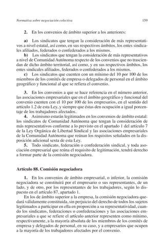 Normativa sobre negociación colectiva                                   159




                                                                        N
                                                                      IÓ
              2. En los convenios de ámbito superior a los anteriores:
              a)  Los sindicatos que tengan la consideración de más representati-




                                                                    AC
         vos a nivel estatal, así como, en sus respectivos ámbitos, los entes sindica-
         les afiliados, federados o confederados a los mismos.
              b)  Los sindicatos que tengan la consideración de más representativos




                                                                R
         a nivel de Comunidad Autónoma respecto de los convenios que no trascien-
         dan de dicho ámbito territorial, así como, y en sus respectivos ámbitos, los




                                                             IG
         entes sindicales afiliados, federados o confederados a los mismos.
              c)  Los sindicatos que cuenten con un mínimo del 10 por 100 de los




                                                           NM
         miembros de los comités de empresa o delegados de personal en el ámbito
         geográfico y funcional al que se refiera el convenio.
              3. En los convenios a que se hace referencia en el número anterior,
                                                           EI
         las asociaciones empresariales que en el ámbito geográfico y funcional del
         convenio cuenten con el 10 por 100 de los empresarios, en el sentido del
         artículo 1.2 de esta Ley, y siempre que éstas den ocupación a igual porcen-
                                                     O
         taje de los trabajadores afectados.
              4. Asimismo estarán legitimados en los convenios de ámbito estatal:
                                                  AJ

         los sindicatos de Comunidad Autónoma que tengan la consideración de
         más representativos conforme a lo previsto en el apartado 1 del artículo 7
                                          AB



         de la Ley Orgánica de Libertad Sindical y las asociaciones empresariales
         de la Comunidad Autónoma que reúnan los requisitos señalados en la dis-
         posición adicional sexta de esta Ley.
                                     TR




              5. Todo sindicato, federación o confederación sindical, y toda aso-
         ciación empresarial que reúna el requisito de legitimación, tendrá derecho
         a formar parte de la comisión negociadora.
                               DE




         Artículo 88. Comisión negociadora
              1. En los convenios de ámbito empresarial, o inferior, la comisión
                       RIO




         negociadora se constituirá por el empresario o sus representantes, de un
         lado, y de otro, por los representantes de los trabajadores, según lo dis-
         puesto en el artículo 87, apartado 1.
              En los de ámbito superior a la empresa, la comisión negociadora que-
                 TE




         dará válidamente constituida, sin perjuicio del derecho de todos los sujetos
         legitimados a participar en ella en proporción a su representatividad, cuan-
         do los sindicatos, federaciones o confederaciones y las asociaciones em-
      NIS




         presariales a que se refiere el artículo anterior representen como mínimo,
         respectivamente, a la mayoría absoluta de los miembros de los comités de
         empresa y delegados de personal, en su caso, y a empresarios que ocupen
         a la mayoría de los trabajadores afectados por el convenio.
    MI




                                                  ÍNDICE


Guia negoc colec 10.indb 159                                                      4/3/10 14:26:07
 