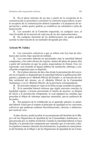 Normativa sobre negociación colectiva                                   161




                                                                        N
                                                                      IÓ
              2. En el plazo máximo de un mes a partir de la recepción de la
         comunicación se procederá a constituir la comisión negociadora; la par-
         te receptora de la comunicación deberá responder a la propuesta de ne-




                                                                    AC
         gociación y ambas partes podrán ya establecer un calendario o plan de
         negociación.
              3. Los acuerdos de la Comisión requerirán, en cualquier caso, el




                                                                R
         voto favorable de la mayoría de cada una de las dos representaciones.




                                                             IG
              4. En cualquier momento de las deliberaciones, las partes podrán
         acordar la intervención de un mediador designado por ellas.




                                                           NM
         Artículo 90. Validez


         tuarse por escrito, bajo sanción de nulidad.      EI
              1. Los convenios colectivos a que se refiere esta Ley han de efec-

              2. Los convenios deberán ser presentados ante la autoridad laboral
                                                     O
         competente, a los solos efectos de registro, dentro del plazo de quince días
         a partir del momento en que las partes negociadoras lo firmen. Una vez
                                                  AJ

         registrado, será remitido al órgano público de mediación, arbitraje y con-
         ciliación competente para su depósito.
              3. En el plazo máximo de diez días desde la presentación del conve-
                                          AB



         nio en el registro se dispondrá por la autoridad laboral su publicación obli-
         gatoria y gratuita en el «Boletín Oficial del Estado» o, en función del ám-
         bito territorial del mismo, en el «Boletín Oficial de la Comunidad
                                     TR




         Autónoma» o en el «Boletín Oficial» de la provincia correspondiente.
              4. El convenio entrará en vigor en la fecha en que acuerden las partes.
              5. Si la autoridad laboral estimase que algún convenio conculca la
                               DE




         legalidad vigente, o lesiona gravemente el interés de terceros, se dirigirá
         de oficio a la jurisdicción competente, la cual adoptará las medidas que
         procedan al objeto de subsanar supuestas anomalías, previa audiencia de
         las partes.
                       RIO




              6. Sin perjuicio de lo establecido en el apartado anterior, la autori-
         dad laboral velará por el respeto al principio de igualdad en los convenios
         colectivos que pudieran contener discriminaciones, directas o indirectas,
         por razón de sexo.
                 TE




              A tales efectos, podrá recabar el asesoramiento del Instituto de la Mu-
         jer o de los Organismos de Igualdad de las Comunidades Autónomas, se-
      NIS




         gún proceda por su ámbito territorial. Cuando la autoridad laboral se haya
         dirigido a la jurisdicción competente por entender que el convenio colec-
         tivo pudiera contener cláusulas discriminatorias, lo pondrá en conocimien-
         to del Instituto de la Mujer o de los Organismos de Igualdad de las Comu-
    MI




                                                  ÍNDICE


Guia negoc colec 10.indb 161                                                      4/3/10 14:26:07
 