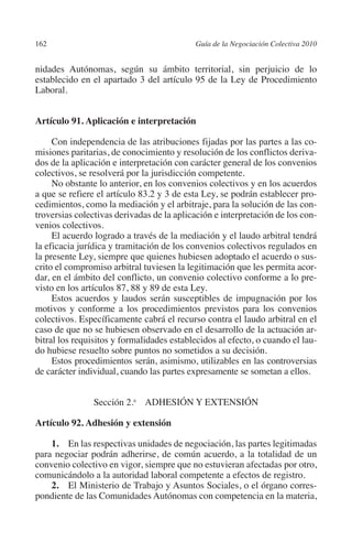 162                                        Guía de la Negociación Colectiva 2010




                                                                          N
                                                                        IÓ
         nidades Autónomas, según su ámbito territorial, sin perjuicio de lo
         establecido en el apartado 3 del artículo 95 de la Ley de Procedimiento
         Laboral.




                                                                      AC
         Artículo 91. Aplicación e interpretación




                                                                  R
                                                               IG
              Con independencia de las atribuciones fijadas por las partes a las co-
         misiones paritarias, de conocimiento y resolución de los conflictos deriva-
         dos de la aplicación e interpretación con carácter general de los convenios




                                                        NM
         colectivos, se resolverá por la jurisdicción competente.
              No obstante lo anterior, en los convenios colectivos y en los acuerdos
         a que se refiere el artículo 83.2 y 3 de esta Ley, se podrán establecer pro-

                                                     EI
         cedimientos, como la mediación y el arbitraje, para la solución de las con-
         troversias colectivas derivadas de la aplicación e interpretación de los con-
         venios colectivos.
                                               O
              El acuerdo logrado a través de la mediación y el laudo arbitral tendrá
         la eficacia jurídica y tramitación de los convenios colectivos regulados en
                                            AJ

         la presente Ley, siempre que quienes hubiesen adoptado el acuerdo o sus-
         crito el compromiso arbitral tuviesen la legitimación que les permita acor-
         dar, en el ámbito del conflicto, un convenio colectivo conforme a lo pre-
                                        AB



         visto en los artículos 87, 88 y 89 de esta Ley.
              Estos acuerdos y laudos serán susceptibles de impugnación por los
         motivos y conforme a los procedimientos previstos para los convenios
                                     TR




         colectivos. Específicamente cabrá el recurso contra el laudo arbitral en el
         caso de que no se hubiesen observado en el desarrollo de la actuación ar-
         bitral los requisitos y formalidades establecidos al efecto, o cuando el lau-
                                DE




         do hubiese resuelto sobre puntos no sometidos a su decisión.
              Estos procedimientos serán, asimismo, utilizables en las controversias
         de carácter individual, cuando las partes expresamente se sometan a ellos.
                       RIO




                               Sección 2.a ADHESIÓN Y EXTENSIÓN

         Artículo 92. Adhesión y extensión
                 TE




             1.  En las respectivas unidades de negociación, las partes legitimadas
         para negociar podrán adherirse, de común acuerdo, a la totalidad de un
      NIS




         convenio colectivo en vigor, siempre que no estuvieran afectadas por otro,
         comunicándolo a la autoridad laboral competente a efectos de registro.
             2. El Ministerio de Trabajo y Asuntos Sociales, o el órgano corres-
         pondiente de las Comunidades Autónomas con competencia en la materia,
    MI




                                            ÍNDICE


Guia negoc colec 10.indb 162                                                         4/3/10 14:26:07
 