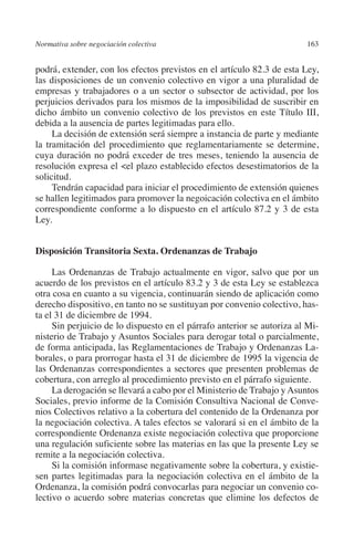 Normativa sobre negociación colectiva                                  163




                                                                       N
                                                                     IÓ
         podrá, extender, con los efectos previstos en el artículo 82.3 de esta Ley,
         las disposiciones de un convenio colectivo en vigor a una pluralidad de




                                                                   AC
         empresas y trabajadores o a un sector o subsector de actividad, por los
         perjuicios derivados para los mismos de la imposibilidad de suscribir en
         dicho ámbito un convenio colectivo de los previstos en este Título III,




                                                                R
         debida a la ausencia de partes legitimadas para ello.
              La decisión de extensión será siempre a instancia de parte y mediante




                                                             IG
         la tramitación del procedimiento que reglamentariamente se determine,
         cuya duración no podrá exceder de tres meses, teniendo la ausencia de




                                                           NM
         resolución expresa el el plazo establecido efectos desestimatorios de la
         solicitud.
              Tendrán capacidad para iniciar el procedimiento de extensión quienes
         se hallen legitimados para promover la negoicación colectiva en el ámbito
                                                           EI
         correspondiente conforme a lo dispuesto en el artículo 87.2 y 3 de esta
         Ley.
                                                     O
         Disposición Transitoria Sexta. Ordenanzas de Trabajo
                                                  AJ


              Las Ordenanzas de Trabajo actualmente en vigor, salvo que por un
                                          AB



         acuerdo de los previstos en el artículo 83.2 y 3 de esta Ley se establezca
         otra cosa en cuanto a su vigencia, continuarán siendo de aplicación como
         derecho dispositivo, en tanto no se sustituyan por convenio colectivo, has-
                                     TR




         ta el 31 de diciembre de 1994.
              Sin perjuicio de lo dispuesto en el párrafo anterior se autoriza al Mi-
         nisterio de Trabajo y Asuntos Sociales para derogar total o parcialmente,
         de forma anticipada, las Reglamentaciones de Trabajo y Ordenanzas La-
                               DE




         borales, o para prorrogar hasta el 31 de diciembre de 1995 la vigencia de
         las Ordenanzas correspondientes a sectores que presenten problemas de
         cobertura, con arreglo al procedimiento previsto en el párrafo siguiente.
                       RIO




              La derogación se llevará a cabo por el Ministerio de Trabajo y Asuntos
         Sociales, previo informe de la Comisión Consultiva Nacional de Conve-
         nios Colectivos relativo a la cobertura del contenido de la Ordenanza por
         la negociación colectiva. A tales efectos se valorará si en el ámbito de la
                 TE




         correspondiente Ordenanza existe negociación colectiva que proporcione
         una regulación suficiente sobre las materias en las que la presente Ley se
         remite a la negociación colectiva.
      NIS




              Si la comisión informase negativamente sobre la cobertura, y existie-
         sen partes legitimadas para la negociación colectiva en el ámbito de la
         Ordenanza, la comisión podrá convocarlas para negociar un convenio co-
         lectivo o acuerdo sobre materias concretas que elimine los defectos de
    MI




                                                  ÍNDICE


Guia negoc colec 10.indb 163                                                     4/3/10 14:26:07
 