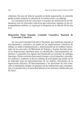 164                                       Guía de la Negociación Colectiva 2010




                                                                         N
                                                                       IÓ
         cobertura. En caso de falta de acuerdo en dicha negociación, la comisión
         podrá acordar someter la solución de la controversia a un arbitraje.
             La concurrencia de los convenios o acuerdos de sustitución de las Or-




                                                                     AC
         denanzas con los convenios colectivos que estuvieran vigentes en los co-
         rrespondientes ámbitos, se regirá por lo dispuesto en el artículo 84 de esta
         Ley.




                                                                 R
                                                              IG
         Disposición Final Segunda. Comisión Consultiva Nacional de
             Convenios Colectivos




                                                        NM
              Se crea una Comisión Consultiva Nacional, que tendrá por función el
         asesoramiento y consulta a las partes de las negociaciones colectivas de

                                                    EI
         trabajo en orden al planteamiento y determinación de los ámbitos funcio-
         nales de los convenios. El Ministerio de Trabajo y Asuntos Sociales dicta-
         rá las disposiciones oportunas para su constitución y funcionamiento, au-
         tónomo o conectado con alguna otra Institución ya existente de análogas
                                               O
         funciones. Dicha comisión funcionará siempre a nivel tripartito y procede-
                                           AJ

         rá a elaborar y mantener al día un catálogo de actividades que pueda servir
         de indicador para las determinaciones de los ámbitos funcionales de la
         negociación colectiva. El funcionamiento y las decisiones de esta comi-
                                      AB



         sión se entenderán siempre sin prejuicio de las atribuciones que correspon-
         dan a la jurisdicción y la autoridad laboral en los términos establecidos por
         las leyes.
                                 TR
                               DE
                       RIO
                 TE
      NIS
    MI




                                           ÍNDICE


Guia negoc colec 10.indb 164                                                        4/3/10 14:26:07
 