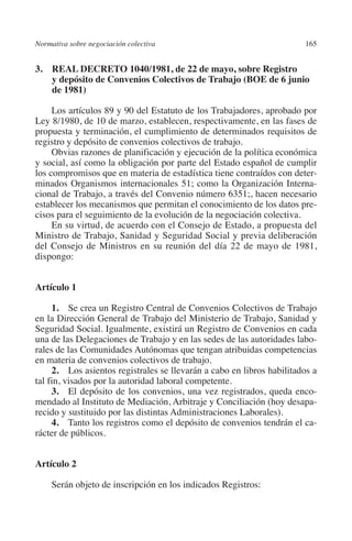 Normativa sobre negociación colectiva                                 165




                                                                      N
                                                                    IÓ
         3. REAL DECRETO 1040/1981, de 22 de mayo, sobre Registro
             y depósito de Convenios Colectivos de Trabajo (BOE de 6 junio
             de 1981)




                                                                  AC
              Los artículos 89 y 90 del Estatuto de los Trabajadores, aprobado por
         Ley 8/1980, de 10 de marzo, establecen, respectivamente, en las fases de




                                                               R
         propuesta y terminación, el cumplimiento de determinados requisitos de




                                                            IG
         registro y depósito de convenios colectivos de trabajo.
              Obvias razones de planificación y ejecución de la política económica
         y social, así como la obligación por parte del Estado español de cumplir




                                                           NM
         los compromisos que en materia de estadística tiene contraídos con deter-
         minados Organismos internacionales 51; como la Organización Interna-
         cional de Trabajo, a través del Convenio número 6351;, hacen necesario

                                                           EI
         establecer los mecanismos que permitan el conocimiento de los datos pre-
         cisos para el seguimiento de la evolución de la negociación colectiva.
              En su virtud, de acuerdo con el Consejo de Estado, a propuesta del
                                                     O
         Ministro de Trabajo, Sanidad y Seguridad Social y previa deliberación
         del Consejo de Ministros en su reunión del día 22 de mayo de 1981,
                                                  AJ

         dispongo:
                                          AB



         Artículo 1

              1. Se crea un Registro Central de Convenios Colectivos de Trabajo
                                     TR




         en la Dirección General de Trabajo del Ministerio de Trabajo, Sanidad y
         Seguridad Social. Igualmente, existirá un Registro de Convenios en cada
         una de las Delegaciones de Trabajo y en las sedes de las autoridades labo-
                               DE




         rales de las Comunidades Autónomas que tengan atribuidas competencias
         en materia de convenios colectivos de trabajo.
              2. Los asientos registrales se llevarán a cabo en libros habilitados a
         tal fin, visados por la autoridad laboral competente.
                       RIO




              3. El depósito de los convenios, una vez registrados, queda enco-
         mendado al Instituto de Mediación, Arbitraje y Conciliación (hoy desapa-
         recido y sustituido por las distintas Administraciones Laborales).
              4. Tanto los registros como el depósito de convenios tendrán el ca-
                 TE




         rácter de públicos.
      NIS




         Artículo 2

              Serán objeto de inscripción en los indicados Registros:
    MI




                                                  ÍNDICE


Guia negoc colec 10.indb 165                                                    4/3/10 14:26:07
 