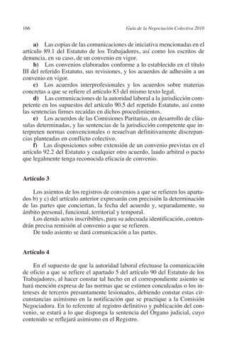 166                                       Guía de la Negociación Colectiva 2010




                                                                         N
                                                                       IÓ
              a) Las copias de las comunicaciones de iniciativa mencionadas en el
         artículo 89.1 del Estatuto de los Trabajadores, así como los escritos de
         denuncia, en su caso, de un convenio en vigor.




                                                                     AC
              b) Los convenios elaborados conforme a lo establecido en el título
         III del referido Estatuto, sus revisiones, y los acuerdos de adhesión a un
         convenio en vigor.




                                                                 R
              c) Los acuerdos interprofesionales y los acuerdos sobre materias




                                                              IG
         concretas a que se refiere el artículo 83 del mismo texto legal.
              d) Las comunicaciones de la autoridad laboral a la jurisdicción com-
         petente en los supuestos del artículo 90.5 del repetido Estatuto, así como




                                                       NM
         las sentencias firmes recaídas en dichos procedimientos.
              e) Los acuerdos de las Comisiones Paritarias, en desarrollo de cláu-
         sulas determinadas, y las sentencias de la jurisdicción competente que in-

         cias planteadas en conflicto colectivo.    EI
         terpreten normas convencionales o resuelvan definitivamente discrepan-

              f) Las disposiciones sobre extensión de un convenio previstas en el
                                               O
         artículo 92.2 del Estatuto y cualquier otro acuerdo, laudo arbitral o pacto
         que legalmente tenga reconocida eficacia de convenio.
                                           AJ


         Artículo 3
                                      AB



             Los asientos de los registros de convenios a que se refieren los aparta-
         dos b) y c) del artículo anterior expresarán con precisión la determinación
                                 TR




         de las partes que conciertan, la fecha del acuerdo y, separadamente, su
         ámbito personal, funcional, territorial y temporal.
             Los demás actos inscribibles, para su adecuada identificación, conten-
                               DE




         drán precisa remisión al convenio a que se refieren.
             De todo asiento se dará comunicación a las partes.
                       RIO




         Artículo 4

              En el supuesto de que la autoridad laboral efectuase la comunicación
         de oficio a que se refiere el apartado 5 del artículo 90 del Estatuto de los
                 TE




         Trabajadores, al hacer constar tal hecho en el correspondiente asiento se
         hará mención expresa de las normas que se estimen conculcadas o los in-
         tereses de terceros presuntamente lesionados, debiendo constar estas cir-
      NIS




         cunstancias asimismo en la notificación que se practique a la Comisión
         Negociadora. En lo referente al registro definitivo y publicación del con-
         venio, se estará a lo que disponga la sentencia del Órgano judicial, cuyo
         contenido se reflejará asimismo en el Registro.
    MI




                                           ÍNDICE


Guia negoc colec 10.indb 166                                                        4/3/10 14:26:07
 