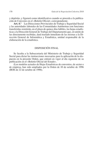 170                                        Guía de la Negociación Colectiva 2010




                                                                          N
                                                                        IÓ
         y depósito, y figurará como identificativo cuando se proceda a la publica-
         ción de Convenio en el «Boletín Oficial» correspondiente.
              Art. 4.° Las Direcciones Provinciales de Trabajo y Seguridad Social




                                                                      AC
         y las autoridades laborales de las Comunidades Autónomas con funciones
         transferidas remitirán, en el plazo de quince días hábiles, las hojas estadís-
         ticas a la Dirección General de Trabajo del Departamento que, en unión de




                                                                  R
         las directamente recibidas, dará traslado inmediato de las mismas a la Di-




                                                               IG
         rección General de Informática y Estadística, unidad responsable de la
         elaboración de la estadística.




                                                        NM
                                   DISPOSICIÓN FINAL


                                                     EI
             Se faculta a la Subsecretaría del Ministerio de Trabajo y Seguridad
         Social para dictar las instrucciones necesarias para la aplicación de lo dis-
         puesto en la presente Orden, que entrará en vigor al día siguiente de su
         publicación en el «Boletín Oficial del Estado».
                                                O
             (Los modelos actuales de Hojas Estadísticas de convenios, de sector o
                                            AJ

         de empresa, han sido ampliados por la Orden de 10 de octubre de 1996
         (BOE de 22 de octubre de 1996).
                                       AB
                                  TR
                               DE
                       RIO
                 TE
      NIS
    MI




                                            ÍNDICE


Guia negoc colec 10.indb 170                                                         4/3/10 14:26:07
 