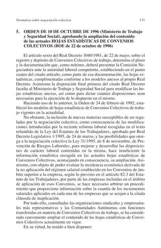 Normativa sobre negociación colectiva                                 171




                                                                      N
                                                                    IÓ
         5. ORDEN DE 10 DE OCTUBRE DE 1996 (Ministerio de Trabajo
             y Seguridad Social), aprobando la ampliación del contenido
             de las actuales HOJAS ESTADÍSTICAS DE CONVENIOS




                                                                  AC
             COLECTIVOS (BOE de 22 de octubre de 1996)

              El artículo sexto del Real Decreto 1040/1981, de 22 de mayo, sobre el




                                                               R
         registro y depósito de Convenios Colectivos de trabajo, determina el plazo




                                                            IG
         y la documentación que, como mínimo, deberá presentar la Comisión Ne-
         gociadora ante la autoridad laboral competente, estableciendo en el punto
         cuatro del citado artículo, como parte de esa documentación, las hojas es-




                                                           NM
         tadísticas, cumplimentadas conforme a los modelos anexos al propio Real
         Decreto. Asimismo la disposición final primera del citado Real Decreto
         faculta al Ministerio de Trabajo y Seguridad Social para modificar las ho-

                                                           EI
         jas estadísticas anexas, así como para dictar cuantas disposiciones sean
         necesarias para la ejecución de lo dispuesto en el mismo.
              Haciendo uso de lo anterior, la Orden de 24 de febrero de 1992, esta-
                                                     O
         bleció los modelos de hojas estadísticas de Convenios Colectivos de traba-
         jo vigentes en la actualidad.
                                                  AJ

              No obstante, la inclusión de nuevas materias susceptibles de ser regu-
         ladas por la negociación colectiva, como consecuencia de las modifica-
         ciones introducidas por la reciente reforma laboral recogidas en el texto
                                          AB



         refundido de la Ley del Estatuto de los Trabajadores, aprobado por Real
         Decreto Legislativo 1/1995, de 24 de marzo, y las posibilidades que otor-
         ga a la negociación colectiva la Ley 31/1995, de 8 de noviembre, de Pre-
                                     TR




         vención de Riesgos Laborales, para mejorar y desarrollar las disposicio-
         nes de carácter laboral contenidas en la misma, hace insuficiente la
         información estadística recogida en las actuales hojas estadísticas de
                               DE




         Convenios Colectivos, aconsejando en consecuencia, su ampliación. Asi-
         mismo, con objeto de poder evaluar la incidencia económica derivada de
         la no aplicación del régimen salarial establecido en los Convenios de ám-
         bito superior a la empresa, según lo previsto en el artículo 82.3 del Esta-
                       RIO




         tuto de los Trabajadores, por parte de las empresas incluidas en el ámbito
         de aplicación de esos Convenios, se hace necesario arbitrar un procedi-
         miento que proporcione información sobre la cuantía de los incrementos
         salariales aplicados en cada una de las empresas que se acojan a la citada
                 TE




         cláusula de inaplicación.
              Por todo ello, consultadas las organizaciones sindicales y empresaria-
         les más representativas y las Comunidades Autónomas con funciones
      NIS




         transferidas en materia de Convenios Colectivos de trabajo, se ha conside-
         rado conveniente ampliar el contenido de las hojas estadísticas de Conve-
         nios Colectivos actualmente en vigor.
              En su virtud, he tenido a bien disponer:
    MI




                                                  ÍNDICE


Guia negoc colec 10.indb 171                                                    4/3/10 14:26:07
 