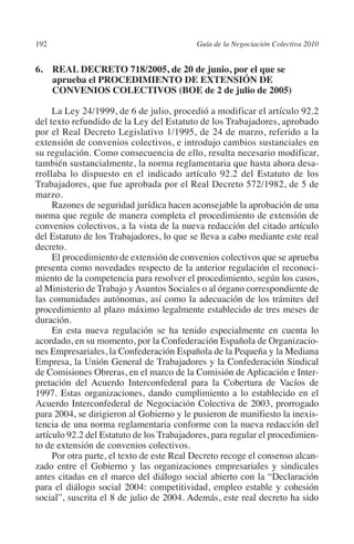 192                                       Guía de la Negociación Colectiva 2010




                                                                         N
                                                                       IÓ
         6. REAL DECRETO 718/2005, de 20 de junio, por el que se
             aprueba el PROCEDIMIENTO DE EXTENSIÓN DE
             CONVENIOS COLECTIVOS (BOE de 2 de julio de 2005)




                                                                     AC
              La Ley 24/1999, de 6 de julio, procedió a modificar el artículo 92.2
         del texto refundido de la Ley del Estatuto de los Trabajadores, aprobado




                                                                 R
         por el Real Decreto Legislativo 1/1995, de 24 de marzo, referido a la




                                                              IG
         extensión de convenios colectivos, e introdujo cambios sustanciales en
         su regulación. Como consecuencia de ello, resulta necesario modificar,
         también sustancialmente, la norma reglamentaria que hasta ahora desa-




                                                       NM
         rrollaba lo dispuesto en el indicado artículo 92.2 del Estatuto de los
         Trabajadores, que fue aprobada por el Real Decreto 572/1982, de 5 de
         marzo.

                                                    EI
              Razones de seguridad jurídica hacen aconsejable la aprobación de una
         norma que regule de manera completa el procedimiento de extensión de
         convenios colectivos, a la vista de la nueva redacción del citado artículo
                                               O
         del Estatuto de los Trabajadores, lo que se lleva a cabo mediante este real
         decreto.
                                           AJ

              El procedimiento de extensión de convenios colectivos que se aprueba
         presenta como novedades respecto de la anterior regulación el reconoci-
         miento de la competencia para resolver el procedimiento, según los casos,
                                      AB



         al Ministerio de Trabajo y Asuntos Sociales o al órgano correspondiente de
         las comunidades autónomas, así como la adecuación de los trámites del
         procedimiento al plazo máximo legalmente establecido de tres meses de
                                 TR




         duración.
              En esta nueva regulación se ha tenido especialmente en cuenta lo
         acordado, en su momento, por la Confederación Española de Organizacio-
                               DE




         nes Empresariales, la Confederación Española de la Pequeña y la Mediana
         Empresa, la Unión General de Trabajadores y la Confederación Sindical
         de Comisiones Obreras, en el marco de la Comisión de Aplicación e Inter-
         pretación del Acuerdo Interconfederal para la Cobertura de Vacíos de
                       RIO




         1997. Estas organizaciones, dando cumplimiento a lo establecido en el
         Acuerdo Interconfederal de Negociación Colectiva de 2003, prorrogado
         para 2004, se dirigieron al Gobierno y le pusieron de manifiesto la inexis-
         tencia de una norma reglamentaria conforme con la nueva redacción del
                 TE




         artículo 92.2 del Estatuto de los Trabajadores, para regular el procedimien-
         to de extensión de convenios colectivos.
              Por otra parte, el texto de este Real Decreto recoge el consenso alcan-
      NIS




         zado entre el Gobierno y las organizaciones empresariales y sindicales
         antes citadas en el marco del diálogo social abierto con la “Declaración
         para el diálogo social 2004: competitividad, empleo estable y cohesión
         social”, suscrita el 8 de julio de 2004. Además, este real decreto ha sido
    MI




                                           ÍNDICE


Guia negoc colec 10.indb 192                                                        4/3/10 14:26:18
 