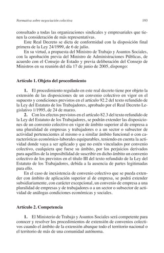 Normativa sobre negociación colectiva                                   193




                                                                        N
                                                                      IÓ
         consultado a todas las organizaciones sindicales y empresariales que tie-
         nen la consideración de más representativas.
             Este Real Decreto se dicta de conformidad con la disposición final




                                                                    AC
         primera de la Ley 24/1999, de 6 de julio.
             En su virtud, a propuesta del Ministro de Trabajo y Asuntos Sociales,
         con la aprobación previa del Ministro de Administraciones Públicas, de




                                                                R
         acuerdo con el Consejo de Estado y previa deliberación del Consejo de




                                                             IG
         Ministros en su reunión del día 17 de junio de 2005, dispongo:




                                                           NM
         Artículo 1. Objeto del procedimiento

              1. El procedimiento regulado en este real decreto tiene por objeto la

                                                           EI
         extensión de las disposiciones de un convenio colectivo en vigor en el
         supuesto y condiciones previstos en el artículo 92.2 del texto refundido de
         la Ley del Estatuto de los Trabajadores, aprobado por el Real Decreto Le-
                                                     O
         gislativo 1/1995, de 24 de marzo.
              2. Con los efectos previstos en el artículo 82.3 del texto refundido de
                                                  AJ

         la Ley del Estatuto de los Trabajadores, se podrán extender las disposicio-
         nes de un convenio colectivo en vigor de ámbito superior al de empresa a
         una pluralidad de empresas y trabajadores o a un sector o subsector de
                                          AB



         actividad pertenecientes al mismo o a similar ámbito funcional o con ca-
         racterísticas económico-laborales equiparables, teniendo en cuenta la acti-
         vidad donde vaya a ser aplicado y que no estén vinculados por convenio
                                     TR




         colectivo, cualquiera que fuese su ámbito, por los perjuicios derivados
         para aquéllos de la imposibilidad de suscribir en dicho ámbito un convenio
         colectivo de los previstos en el título III del texto refundido de la Ley del
                               DE




         Estatuto de los Trabajadores, debida a la ausencia de partes legitimadas
         para ello.
              En el caso de inexistencia de convenio colectivo que se pueda exten-
         der con ámbito de aplicación superior al de empresa, se podrá extender
                       RIO




         subsidiariamente, con carácter excepcional, un convenio de empresa a una
         pluralidad de empresas y de trabajadores o a un sector o subsector de acti-
         vidad de análogas condiciones económicas y sociales.
                 TE




         Artículo 2. Competencia
      NIS




              1. El Ministerio de Trabajo y Asuntos Sociales será competente para
         conocer y resolver los procedimientos de extensión de convenios colecti-
         vos cuando el ámbito de la extensión abarque todo el territorio nacional o
         el territorio de más de una comunidad autónoma.
    MI




                                                  ÍNDICE


Guia negoc colec 10.indb 193                                                      4/3/10 14:26:18
 