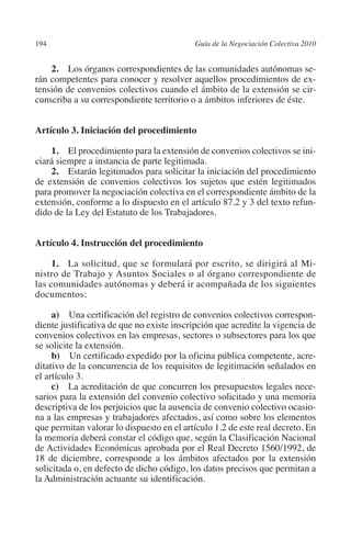 194                                       Guía de la Negociación Colectiva 2010




                                                                         N
                                                                       IÓ
             2. Los órganos correspondientes de las comunidades autónomas se-
         rán competentes para conocer y resolver aquellos procedimientos de ex-
         tensión de convenios colectivos cuando el ámbito de la extensión se cir-




                                                                     AC
         cunscriba a su correspondiente territorio o a ámbitos inferiores de éste.




                                                                 R
         Artículo 3. Iniciación del procedimiento




                                                              IG
             1. El procedimiento para la extensión de convenios colectivos se ini-
         ciará siempre a instancia de parte legitimada.




                                                        NM
             2. Estarán legitimados para solicitar la iniciación del procedimiento
         de extensión de convenios colectivos los sujetos que estén legitimados
         para promover la negociación colectiva en el correspondiente ámbito de la

                                                    EI
         extensión, conforme a lo dispuesto en el artículo 87.2 y 3 del texto refun-
         dido de la Ley del Estatuto de los Trabajadores.
                                               O
         Artículo 4. Instrucción del procedimiento
                                           AJ

              1. La solicitud, que se formulará por escrito, se dirigirá al Mi-
         nistro de Trabajo y Asuntos Sociales o al órgano correspondiente de
                                      AB



         las comunidades autónomas y deberá ir acompañada de los siguientes
         documentos:
                                 TR




              a)  Una certificación del registro de convenios colectivos correspon-
         diente justificativa de que no existe inscripción que acredite la vigencia de
         convenios colectivos en las empresas, sectores o subsectores para los que
         se solicite la extensión.
                               DE




              b)  Un certificado expedido por la oficina pública competente, acre-
         ditativo de la concurrencia de los requisitos de legitimación señalados en
         el artículo 3.
                       RIO




              c)  La acreditación de que concurren los presupuestos legales nece-
         sarios para la extensión del convenio colectivo solicitado y una memoria
         descriptiva de los perjuicios que la ausencia de convenio colectivo ocasio-
         na a las empresas y trabajadores afectados, así como sobre los elementos
                 TE




         que permitan valorar lo dispuesto en el artículo 1.2 de este real decreto. En
         la memoria deberá constar el código que, según la Clasificación Nacional
         de Actividades Económicas aprobada por el Real Decreto 1560/1992, de
      NIS




         18 de diciembre, corresponde a los ámbitos afectados por la extensión
         solicitada o, en defecto de dicho código, los datos precisos que permitan a
         la Administración actuante su identificación.
    MI




                                           ÍNDICE


Guia negoc colec 10.indb 194                                                        4/3/10 14:26:18
 