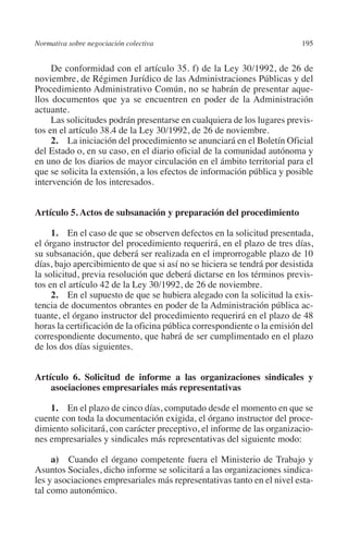 Normativa sobre negociación colectiva                                   195




                                                                        N
                                                                      IÓ
              De conformidad con el artículo 35. f) de la Ley 30/1992, de 26 de
         noviembre, de Régimen Jurídico de las Administraciones Públicas y del
         Procedimiento Administrativo Común, no se habrán de presentar aque-




                                                                    AC
         llos documentos que ya se encuentren en poder de la Administración
         actuante.
              Las solicitudes podrán presentarse en cualquiera de los lugares previs-




                                                                R
         tos en el artículo 38.4 de la Ley 30/1992, de 26 de noviembre.




                                                             IG
              2. La iniciación del procedimiento se anunciará en el Boletín Oficial
         del Estado o, en su caso, en el diario oficial de la comunidad autónoma y
         en uno de los diarios de mayor circulación en el ámbito territorial para el




                                                           NM
         que se solicita la extensión, a los efectos de información pública y posible
         intervención de los interesados.


                                                           EI
         Artículo 5. Actos de subsanación y preparación del procedimiento
                                                     O
              1. En el caso de que se observen defectos en la solicitud presentada,
         el órgano instructor del procedimiento requerirá, en el plazo de tres días,
                                                  AJ

         su subsanación, que deberá ser realizada en el improrrogable plazo de 10
         días, bajo apercibimiento de que si así no se hiciera se tendrá por desistida
         la solicitud, previa resolución que deberá dictarse en los términos previs-
                                          AB



         tos en el artículo 42 de la Ley 30/1992, de 26 de noviembre.
              2. En el supuesto de que se hubiera alegado con la solicitud la exis-
         tencia de documentos obrantes en poder de la Administración pública ac-
                                     TR




         tuante, el órgano instructor del procedimiento requerirá en el plazo de 48
         horas la certificación de la oficina pública correspondiente o la emisión del
         correspondiente documento, que habrá de ser cumplimentado en el plazo
                               DE




         de los dos días siguientes.


         Artículo 6. Solicitud de informe a las organizaciones sindicales y
                       RIO




             asociaciones empresariales más representativas

             1. En el plazo de cinco días, computado desde el momento en que se
         cuente con toda la documentación exigida, el órgano instructor del proce-
                 TE




         dimiento solicitará, con carácter preceptivo, el informe de las organizacio-
         nes empresariales y sindicales más representativas del siguiente modo:
      NIS




              a)  Cuando el órgano competente fuera el Ministerio de Trabajo y
         Asuntos Sociales, dicho informe se solicitará a las organizaciones sindica-
         les y asociaciones empresariales más representativas tanto en el nivel esta-
         tal como autonómico.
    MI




                                                  ÍNDICE


Guia negoc colec 10.indb 195                                                      4/3/10 14:26:18
 