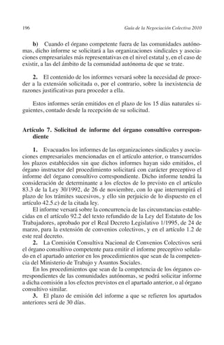 196                                       Guía de la Negociación Colectiva 2010




                                                                         N
                                                                       IÓ
             b)  Cuando el órgano competente fuera de las comunidades autóno-
         mas, dicho informe se solicitará a las organizaciones sindicales y asocia-
         ciones empresariales más representativas en el nivel estatal y, en el caso de




                                                                     AC
         existir, a las del ámbito de la comunidad autónoma de que se trate.

             2. El contenido de los informes versará sobre la necesidad de proce-




                                                                 R
         der a la extensión solicitada o, por el contrario, sobre la inexistencia de




                                                              IG
         razones justificativas para proceder a ella.

             Estos informes serán emitidos en el plazo de los 15 días naturales si-




                                                        NM
         guientes, contado desde la recepción de su solicitud.



             diente                                 EI
         Artículo 7. Solicitud de informe del órgano consultivo corres­ on­
                                                                      p
                                               O
              1. Evacuados los informes de las organizaciones sindicales y asocia-
         ciones empresariales mencionadas en el artículo anterior, o transcurridos
                                           AJ

         los plazos establecidos sin que dichos informes hayan sido emitidos, el
         órgano instructor del procedimiento solicitará con carácter preceptivo el
         informe del órgano consultivo correspondiente. Dicho informe tendrá la
                                      AB



         consideración de determinante a los efectos de lo previsto en el artículo
         83.3 de la Ley 30/1992, de 26 de noviembre, con lo que interrumpirá el
         plazo de los trámites sucesivos, y ello sin perjuicio de lo dispuesto en el
                                 TR




         artículo 42.5.c) de la citada ley.
              El informe versará sobre la concurrencia de las circunstancias estable-
         cidas en el artículo 92.2 del texto refundido de la Ley del Estatuto de los
                               DE




         Trabajadores, aprobado por el Real Decreto Legislativo 1/1995, de 24 de
         marzo, para la extensión de convenios colectivos, y en el artículo 1.2 de
         este real decreto.
              2. La Comisión Consultiva Nacional de Convenios Colectivos será
                       RIO




         el órgano consultivo competente para emitir el informe preceptivo señala-
         do en el apartado anterior en los procedimientos que sean de la competen-
         cia del Ministerio de Trabajo y Asuntos Sociales.
              En los procedimientos que sean de la competencia de los órganos co-
                 TE




         rrespondientes de las comunidades autónomas, se podrá solicitar informe
         a dicha comisión a los efectos previstos en el apartado anterior, o al órgano
         consultivo similar.
      NIS




              3. El plazo de emisión del informe a que se refieren los apartados
         anteriores será de 30 días.
    MI




                                           ÍNDICE


Guia negoc colec 10.indb 196                                                        4/3/10 14:26:18
 