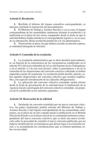 Normativa sobre negociación colectiva                                    197




                                                                         N
                                                                       IÓ
         Artículo 8. Resolución

              1. Recibido el informe del órgano consultivo correspondiente, se




                                                                     AC
         dará por concluida la instrucción del procedimiento.
              2. El Ministro de Trabajo y Asuntos Sociales o, en su caso, el órgano
         correspondiente de las comunidades autónomas dictarán la resolución y la




                                                                 R
         notificarán en el plazo de tres meses computados desde la fecha en que la




                                                              IG
         solicitud hubiera tenido entrada en el correspondiente registro o, en su caso,
         de su subsanación. Dicha resolución pondrá fin a la vía administrativa.
              3. Transcurrido el plazo sin que hubiera recaído resolución expresa,




                                                           NM
         se entenderá denegada la solicitud.


         Artículo 9. Contenido de la resolución
                                                           EI
              1. La resolución administrativa que se dicte decidirá motivadamen-
         te, en función de la concurrencia de las circunstancias establecidas en el
                                                     O
         artículo 92.2 del texto refundido de la Ley del Estatuto de los Trabajadores
                                                  AJ

         y en el artículo 1.2 de este real decreto, sobre la procedencia o no de la
         extensión de las disposiciones del convenio colectivo solicitado al ámbito
         requerido carente de regulación. La resolución podrá decidir, además, so-
                                          AB



         bre aquellas disposiciones del convenio colectivo que resulten inaplica-
         bles, con especial consideración de las cláusulas obligacionales.
              2. La aplicación del convenio colectivo extendido surtirá efectos
                                     TR




         desde la fecha de presentación de la solicitud hasta la finalización de la
         vigencia inicial o prorrogada del convenio colectivo extendido, sin perjui-
         cio de lo establecido en los artículos siguientes.
                               DE




         Artículo 10. Renovación de la solicitud
                       RIO




              1. Sustituido un convenio extendido por un nuevo convenio colec-
         tivo, las partes legitimadas podrán solicitar del Ministro de Trabajo y
         Asuntos Sociales o del órgano correspondiente de las comunidades autó-
         nomas, en el plazo de un mes contado desde la publicación en el Boletín
                 TE




         Oficial del Estado o en el diario oficial de la comunidad autónoma corres-
         pondiente del nuevo convenio colectivo, que se dicte una nueva resolu-
         ción sobre la necesidad de extender el nuevo convenio publicado, por no
      NIS




         haberse modificado las circunstancias que dieron lugar a la extensión ini-
         cial, y se acompañarán las consideraciones que se estimen oportunas so-
         bre su necesidad.
    MI




                                                  ÍNDICE


Guia negoc colec 10.indb 197                                                       4/3/10 14:26:18
 