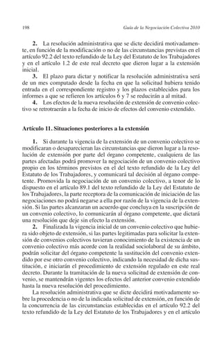 198                                         Guía de la Negociación Colectiva 2010




                                                                           N
                                                                         IÓ
              2. La resolución administrativa que se dicte decidirá motivadamen-
         te, en función de la modificación o no de las circunstancias previstas en el
         artículo 92.2 del texto refundido de la Ley del Estatuto de los Trabajadores




                                                                       AC
         y en el artículo 1.2 de este real decreto que dieron lugar a la extensión
         inicial.
              3. El plazo para dictar y notificar la resolución administrativa será




                                                                   R
         de un mes computado desde la fecha en que la solicitud hubiera tenido




                                                                IG
         entrada en el correspondiente registro y los plazos establecidos para los
         informes a que se refieren los artículos 6 y 7 se reducirán a al mitad.
              4. Los efectos de la nueva resolución de extensión de convenio colec-




                                                         NM
         tivo se retrotraerán a la fecha de inicio de efectos del convenio extendido.



                                                     EI
         Artículo 11. Situaciones posteriores a la extensión

              1. Si durante la vigencia de la extensión de un convenio colectivo se
                                                O
         modificaran o desaparecieran las circunstancias que dieron lugar a la reso-
         lución de extensión por parte del órgano competente, cualquiera de las
                                            AJ

         partes afectadas podrá promover la negociación de un convenio colectivo
         propio en los términos previstos en el del texto refundido de la Ley del
         Estatuto de los Trabajadores, y comunicará tal decisión al órgano compe-
                                       AB



         tente. Promovida la negociación de un convenio colectivo, a tenor de lo
         dispuesto en el artículo 89.1 del texto refundido de la Ley del Estatuto de
         los Trabajadores, la parte receptora de la comunicación de iniciación de las
                                  TR




         negociaciones no podrá negarse a ella por razón de la vigencia de la exten-
         sión. Si las partes alcanzaran un acuerdo que concluya en la suscripción de
         un convenio colectivo, lo comunicarán al órgano competente, que dictará
                               DE




         una resolución que deje sin efecto la extensión.
              2.  Finalizada la vigencia inicial de un convenio colectivo que hubie-
         ra sido objeto de extensión, si las partes legitimadas para solicitar la exten-
         sión de convenios colectivos tuvieran conocimiento de la existencia de un
                       RIO




         convenio colectivo más acorde con la realidad sociolaboral de su ámbito,
         podrán solicitar del órgano competente la sustitución del convenio exten-
         dido por ese otro convenio colectivo, indicando la necesidad de dicha sus-
         titución, e iniciarán el procedimiento de extensión regulado en este real
                 TE




         decreto. Durante la tramitación de la nueva solicitud de extensión de con-
         venio, se mantendrán vigentes los efectos del anterior convenio extendido
         hasta la nueva resolución del procedimiento.
      NIS




              La resolución administrativa que se dicte decidirá motivadamente so-
         bre la procedencia o no de la indicada solicitud de extensión, en función de
         la concurrencia de las circunstancias establecidas en el artículo 92.2 del
         texto refundido de la Ley del Estatuto de los Trabajadores y en el artículo
    MI




                                            ÍNDICE


Guia negoc colec 10.indb 198                                                          4/3/10 14:26:19
 