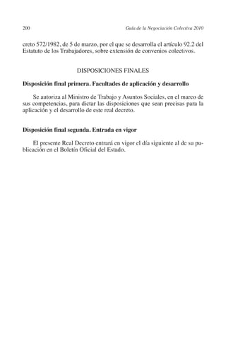 200                                       Guía de la Negociación Colectiva 2010




                                                                         N
                                                                       IÓ
         creto 572/1982, de 5 de marzo, por el que se desarrolla el artículo 92.2 del
         Estatuto de los Trabajadores, sobre extensión de convenios colectivos.




                                                                     AC
                               Disposiciones finales




                                                                 R
         Disposición final primera. Facultades de aplicación y desarrollo




                                                              IG
             Se autoriza al Ministro de Trabajo y Asuntos Sociales, en el marco de
         sus competencias, para dictar las disposiciones que sean precisas para la




                                                       NM
         aplicación y el desarrollo de este real decreto.


         Disposición final segunda. Entrada en vigor
                                                    EI
             El presente Real Decreto entrará en vigor el día siguiente al de su pu-
         blicación en el Boletín Oficial del Estado.
                                               O
                                           AJ
                                      AB
                                 TR
                               DE
                       RIO
                 TE
      NIS
    MI




                                           ÍNDICE


Guia negoc colec 10.indb 200                                                        4/3/10 14:26:19
 